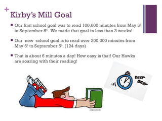 +
Kirby’s Mill Goal
 Our first school goal was to read 100,000 minutes from May 5th
to September 5th
. We made that goal in less than 3 weeks!
 Our new school goal is to read over 200,000 minutes from
May 5th
to September 5th
. (124 days)
 That is about 6 minutes a day! How easy is that! Our Hawks
are soaring with their reading!
 