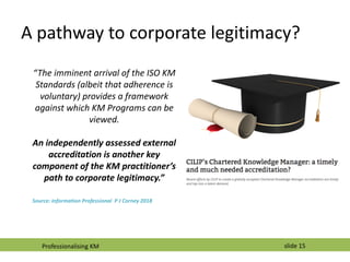 slide 15
A pathway to corporate legitimacy?
“The imminent arrival of the ISO KM
Standards (albeit that adherence is
volunt...