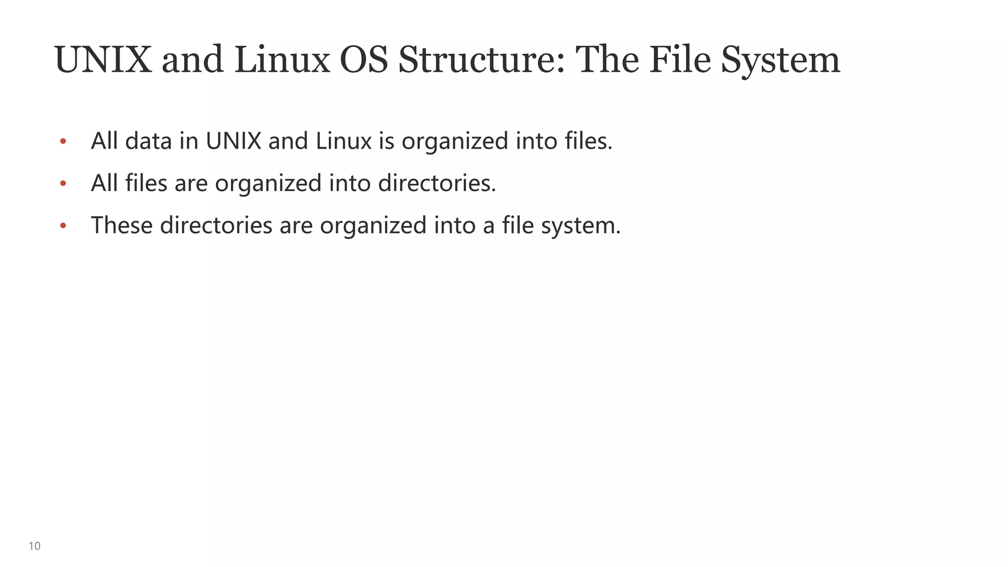 10
UNIX and Linux OS Structure: The File System
• All data in UNIX and Linux is organized into files.
• All files are organized into directories.
• These directories are organized into a file system.
 