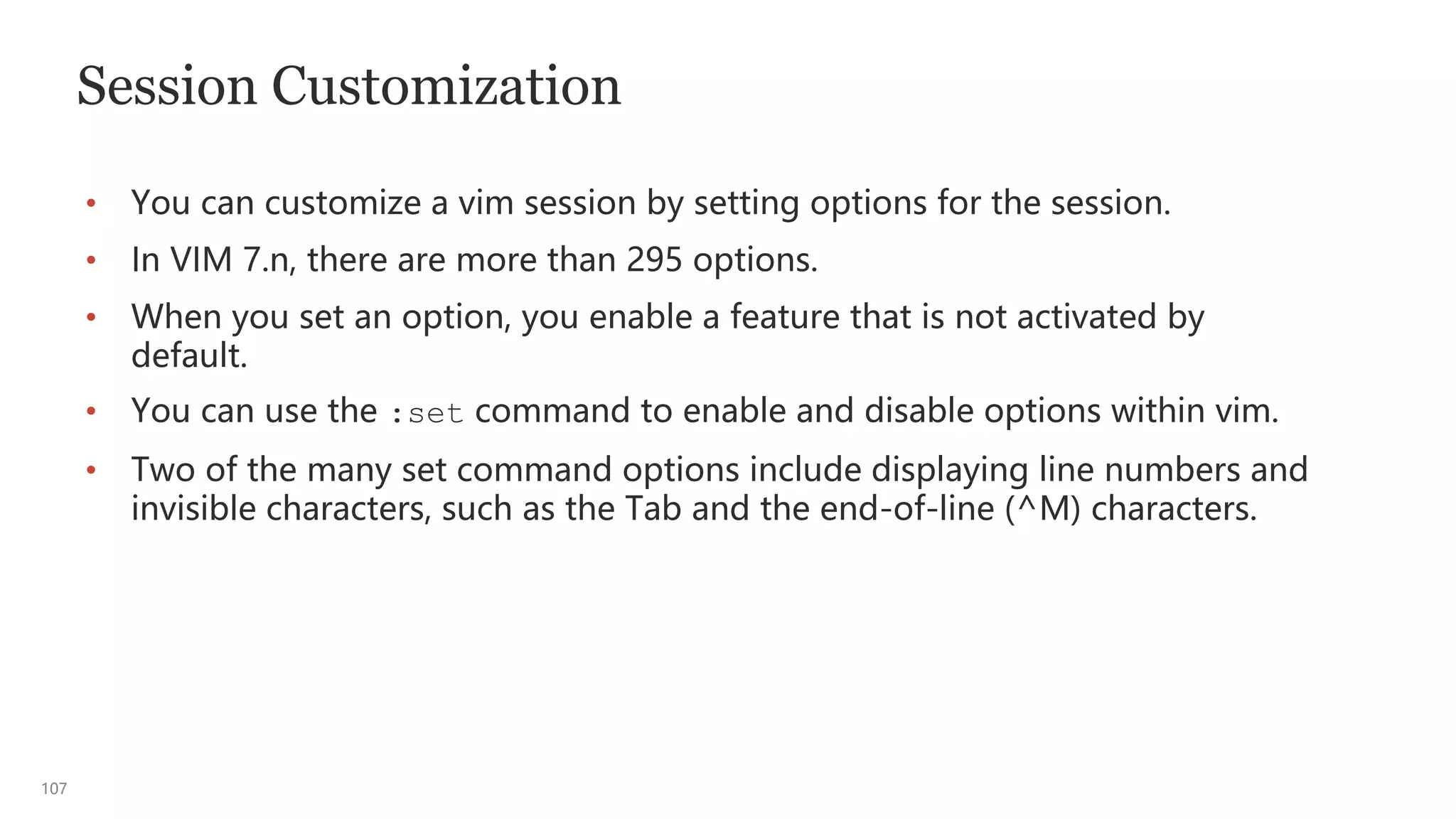 107
Session Customization
• You can customize a vim session by setting options for the session.
• In VIM 7.n, there are more than 295 options.
• When you set an option, you enable a feature that is not activated by
default.
• You can use the :set command to enable and disable options within vim.
• Two of the many set command options include displaying line numbers and
invisible characters, such as the Tab and the end-of-line (^M) characters.
 