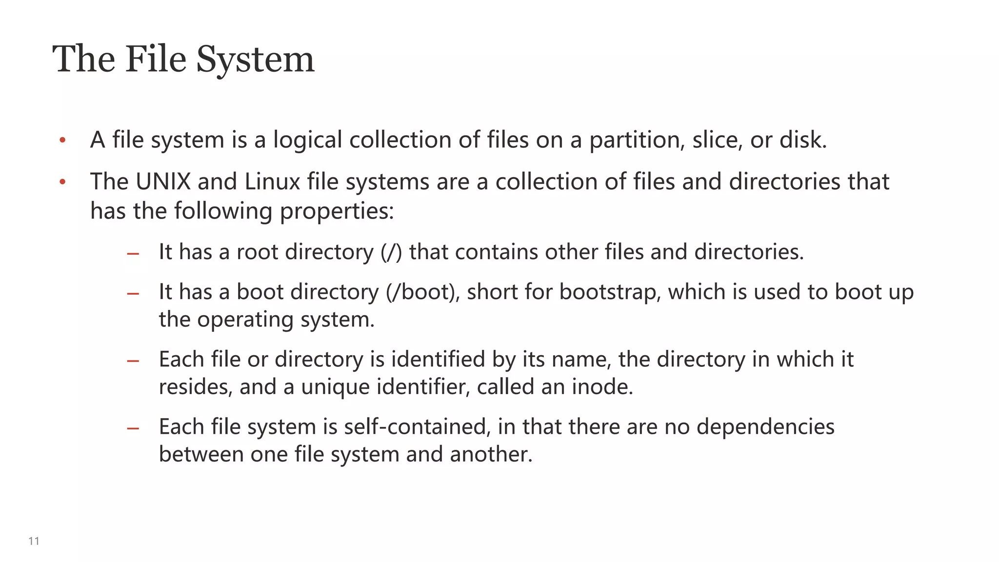 11
The File System
• A file system is a logical collection of files on a partition, slice, or disk.
• The UNIX and Linux file systems are a collection of files and directories that
has the following properties:
– It has a root directory (/) that contains other files and directories.
– It has a boot directory (/boot), short for bootstrap, which is used to boot up
the operating system.
– Each file or directory is identified by its name, the directory in which it
resides, and a unique identifier, called an inode.
– Each file system is self-contained, in that there are no dependencies
between one file system and another.
 