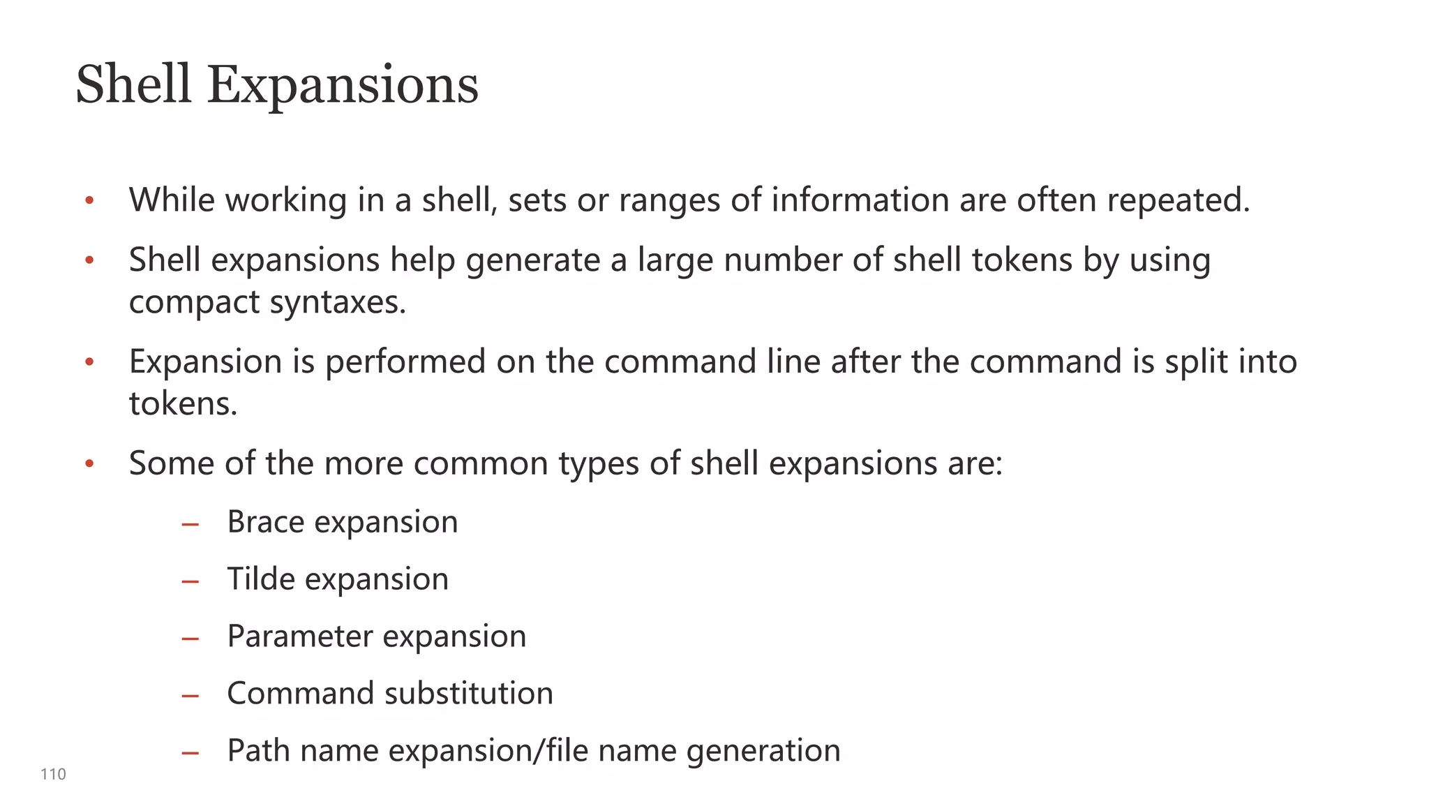 110
Shell Expansions
• While working in a shell, sets or ranges of information are often repeated.
• Shell expansions help generate a large number of shell tokens by using
compact syntaxes.
• Expansion is performed on the command line after the command is split into
tokens.
• Some of the more common types of shell expansions are:
– Brace expansion
– Tilde expansion
– Parameter expansion
– Command substitution
– Path name expansion/file name generation
 