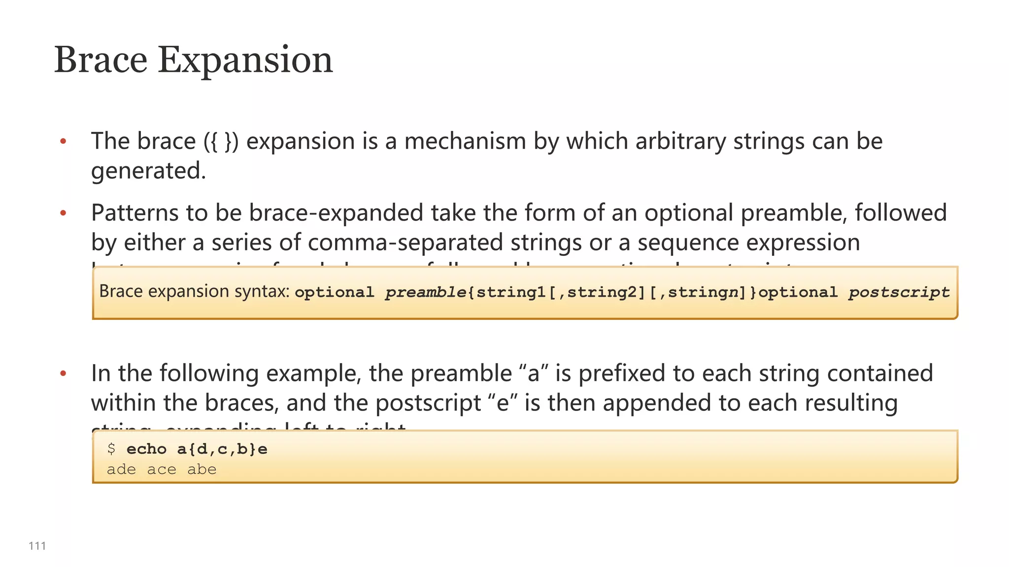 111
Brace Expansion
• The brace ({ }) expansion is a mechanism by which arbitrary strings can be
generated.
• Patterns to be brace-expanded take the form of an optional preamble, followed
by either a series of comma-separated strings or a sequence expression
between a pair of curly braces, followed by an optional postscript.
• In the following example, the preamble “a” is prefixed to each string contained
within the braces, and the postscript “e” is then appended to each resulting
string, expanding left to right.
Brace expansion syntax: optional preamble{string1[,string2][,stringn]}optional postscript
$ echo a{d,c,b}e
ade ace abe
 