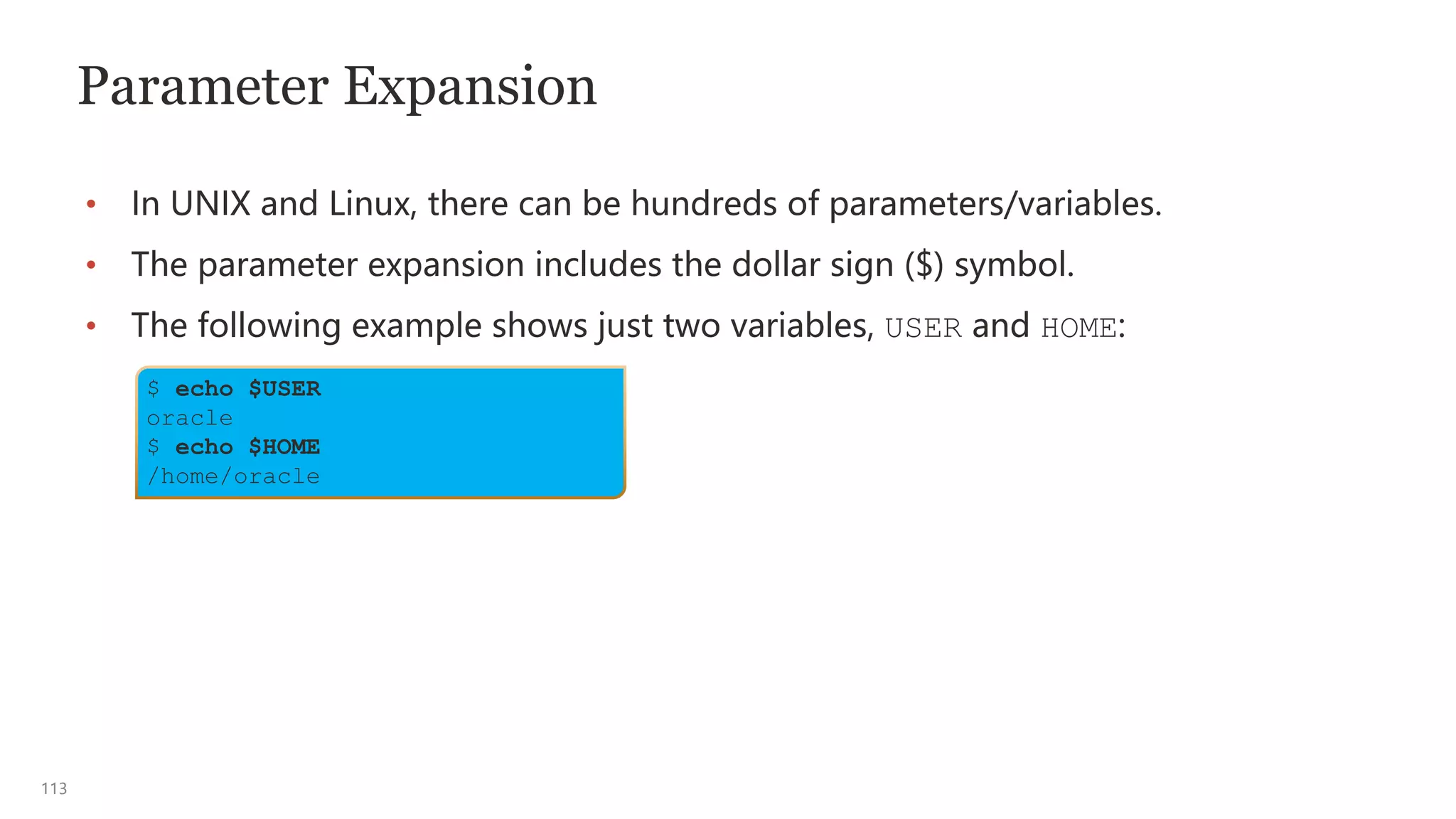 113
Parameter Expansion
• In UNIX and Linux, there can be hundreds of parameters/variables.
• The parameter expansion includes the dollar sign ($) symbol.
• The following example shows just two variables, USER and HOME:
$ echo $USER
oracle
$ echo $HOME
/home/oracle
 