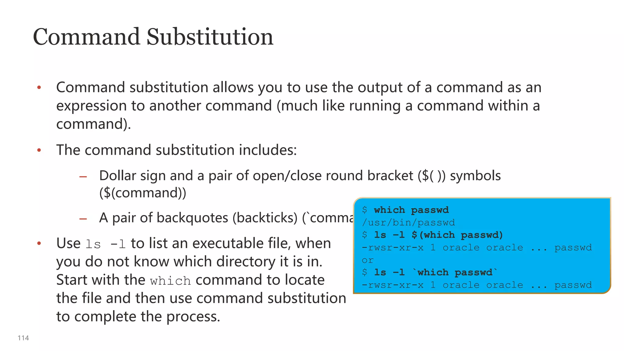 114
Command Substitution
• Command substitution allows you to use the output of a command as an
expression to another command (much like running a command within a
command).
• The command substitution includes:
– Dollar sign and a pair of open/close round bracket ($( )) symbols
($(command))
– A pair of backquotes (backticks) (`command `)
• Use ls -l to list an executable file, when
you do not know which directory it is in.
Start with the which command to locate
the file and then use command substitution
to complete the process.
$ which passwd
/usr/bin/passwd
$ ls –l $(which passwd)
-rwsr-xr-x 1 oracle oracle ... passwd
or
$ ls –l `which passwd`
-rwsr-xr-x 1 oracle oracle ... passwd
 
