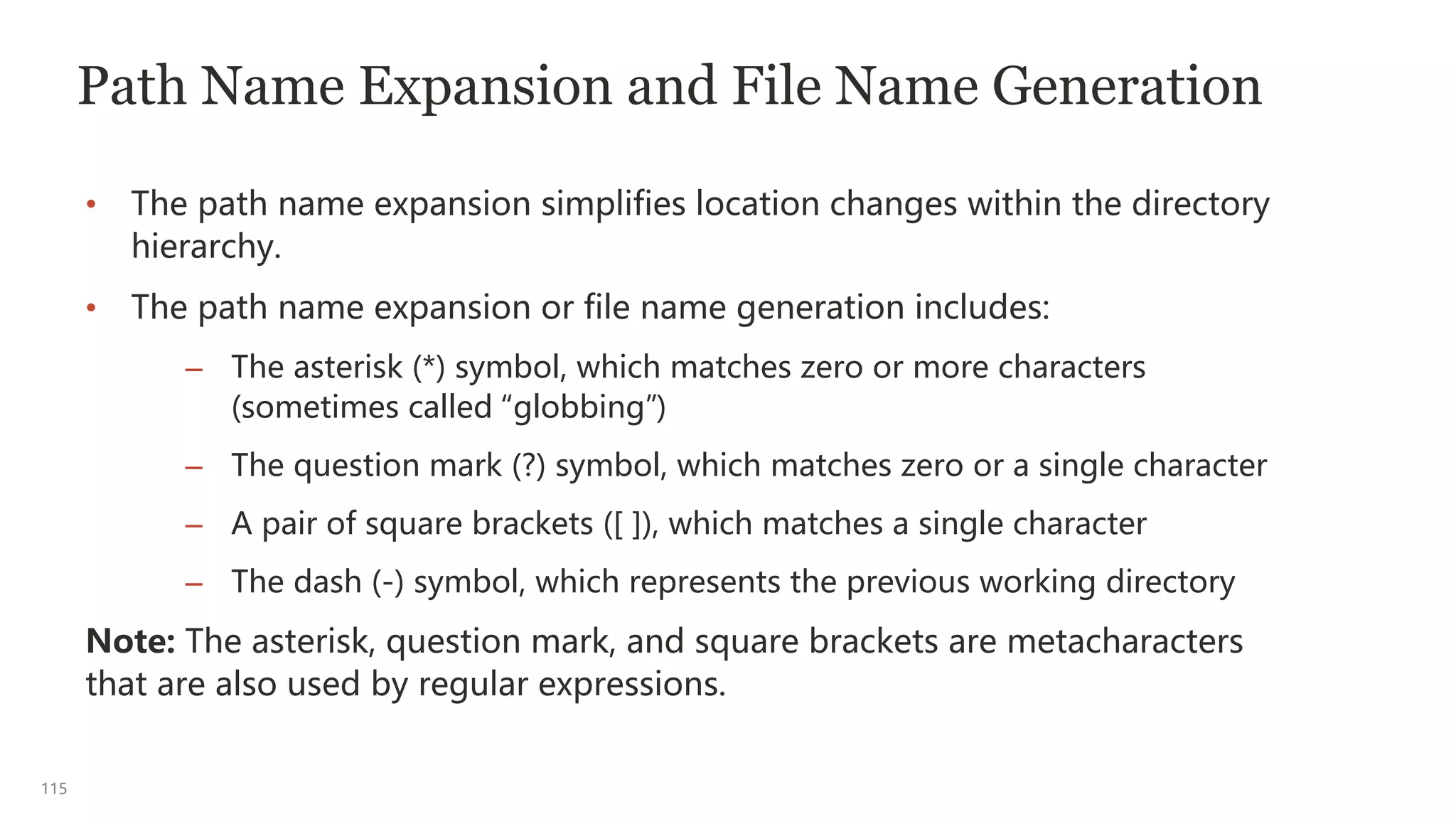 115
Path Name Expansion and File Name Generation
• The path name expansion simplifies location changes within the directory
hierarchy.
• The path name expansion or file name generation includes:
– The asterisk (*) symbol, which matches zero or more characters
(sometimes called “globbing”)
– The question mark (?) symbol, which matches zero or a single character
– A pair of square brackets ([ ]), which matches a single character
– The dash (-) symbol, which represents the previous working directory
Note: The asterisk, question mark, and square brackets are metacharacters
that are also used by regular expressions.
 