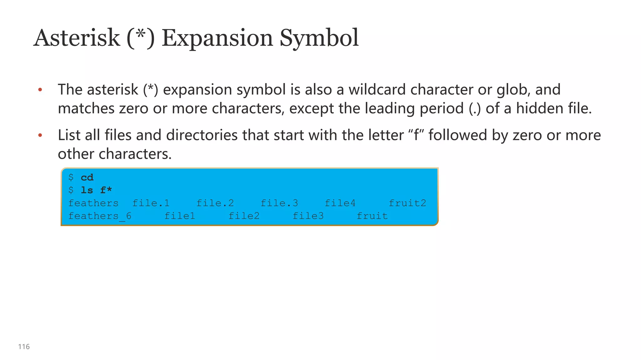 116
$ cd
$ ls f*
feathers file.1 file.2 file.3 file4 fruit2
feathers_6 file1 file2 file3 fruit
Asterisk (*) Expansion Symbol
• The asterisk (*) expansion symbol is also a wildcard character or glob, and
matches zero or more characters, except the leading period (.) of a hidden file.
• List all files and directories that start with the letter “f” followed by zero or more
other characters.
 