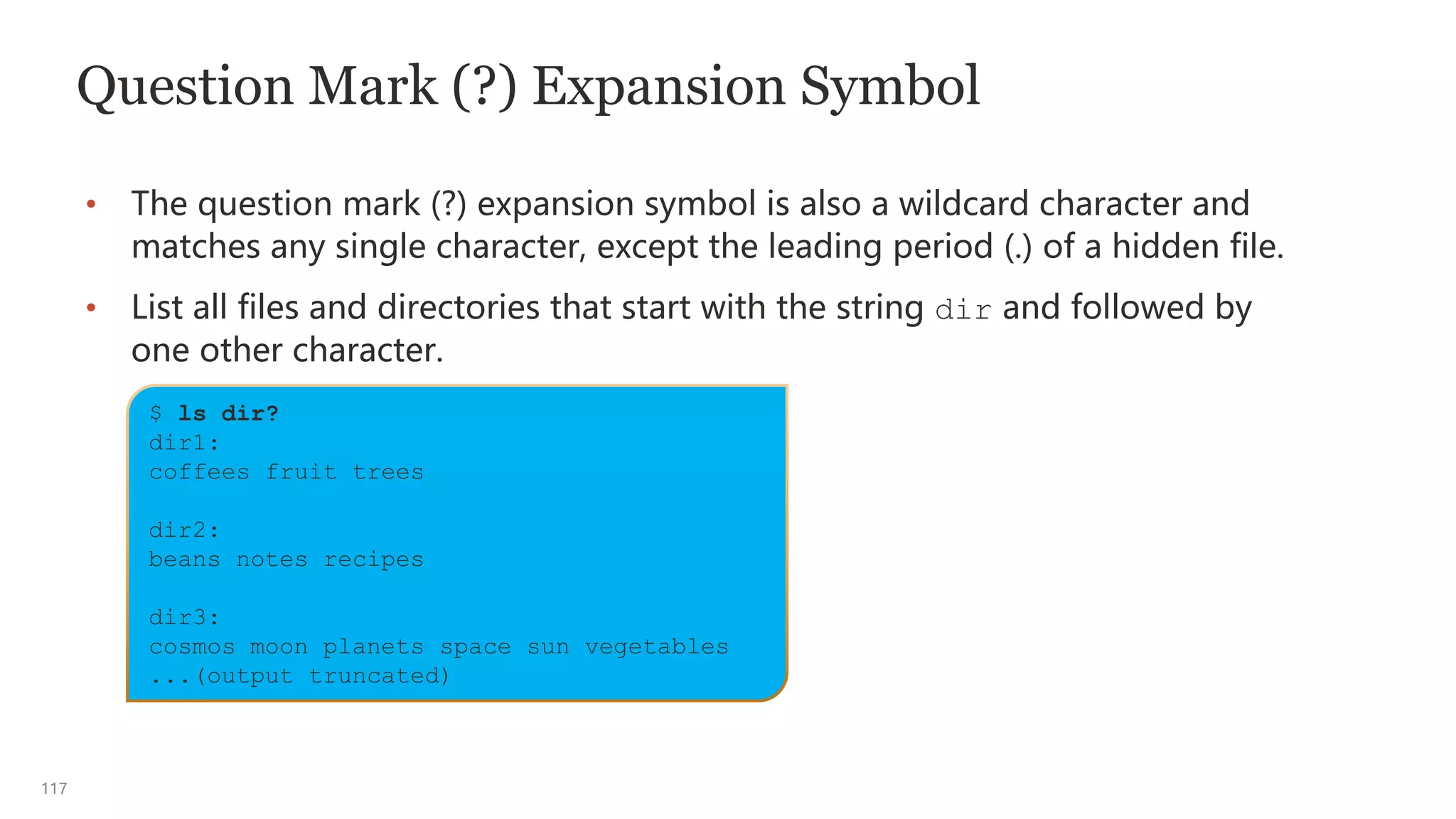 117
Question Mark (?) Expansion Symbol
• The question mark (?) expansion symbol is also a wildcard character and
matches any single character, except the leading period (.) of a hidden file.
• List all files and directories that start with the string dir and followed by
one other character.
$ ls dir?
dir1:
coffees fruit trees
dir2:
beans notes recipes
dir3:
cosmos moon planets space sun vegetables
...(output truncated)
 
