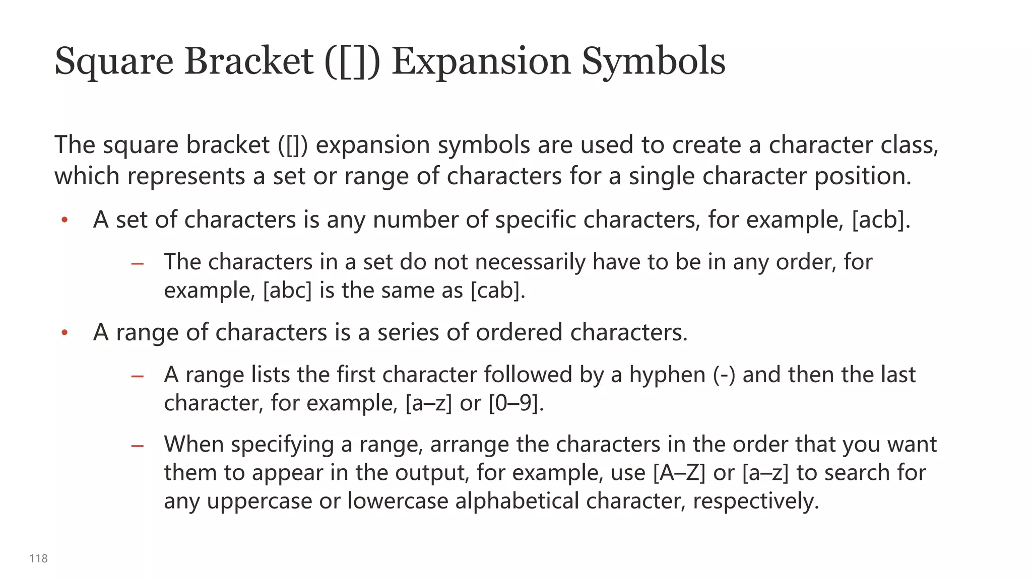 118
Square Bracket ([]) Expansion Symbols
The square bracket ([]) expansion symbols are used to create a character class,
which represents a set or range of characters for a single character position.
• A set of characters is any number of specific characters, for example, [acb].
– The characters in a set do not necessarily have to be in any order, for
example, [abc] is the same as [cab].
• A range of characters is a series of ordered characters.
– A range lists the first character followed by a hyphen (-) and then the last
character, for example, [a–z] or [0–9].
– When specifying a range, arrange the characters in the order that you want
them to appear in the output, for example, use [A–Z] or [a–z] to search for
any uppercase or lowercase alphabetical character, respectively.
 