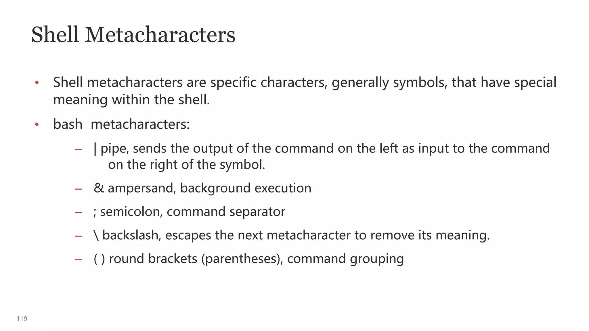 119
Shell Metacharacters
• Shell metacharacters are specific characters, generally symbols, that have special
meaning within the shell.
• bash metacharacters:
– | pipe, sends the output of the command on the left as input to the command
on the right of the symbol.
– & ampersand, background execution
– ; semicolon, command separator
–  backslash, escapes the next metacharacter to remove its meaning.
– ( ) round brackets (parentheses), command grouping
 