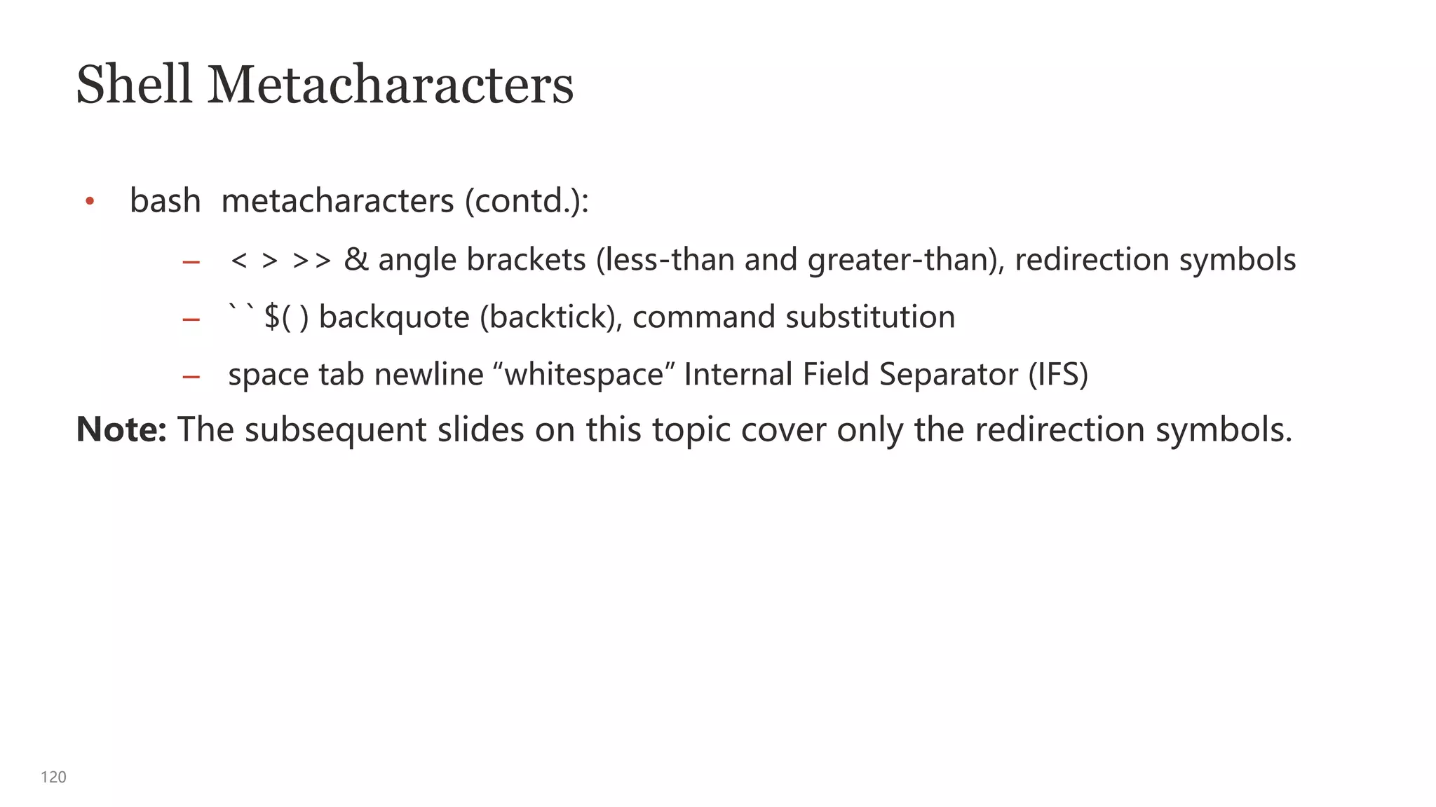 120
Shell Metacharacters
• bash metacharacters (contd.):
– < > >> & angle brackets (less-than and greater-than), redirection symbols
– ` ` $( ) backquote (backtick), command substitution
– space tab newline “whitespace” Internal Field Separator (IFS)
Note: The subsequent slides on this topic cover only the redirection symbols.
 