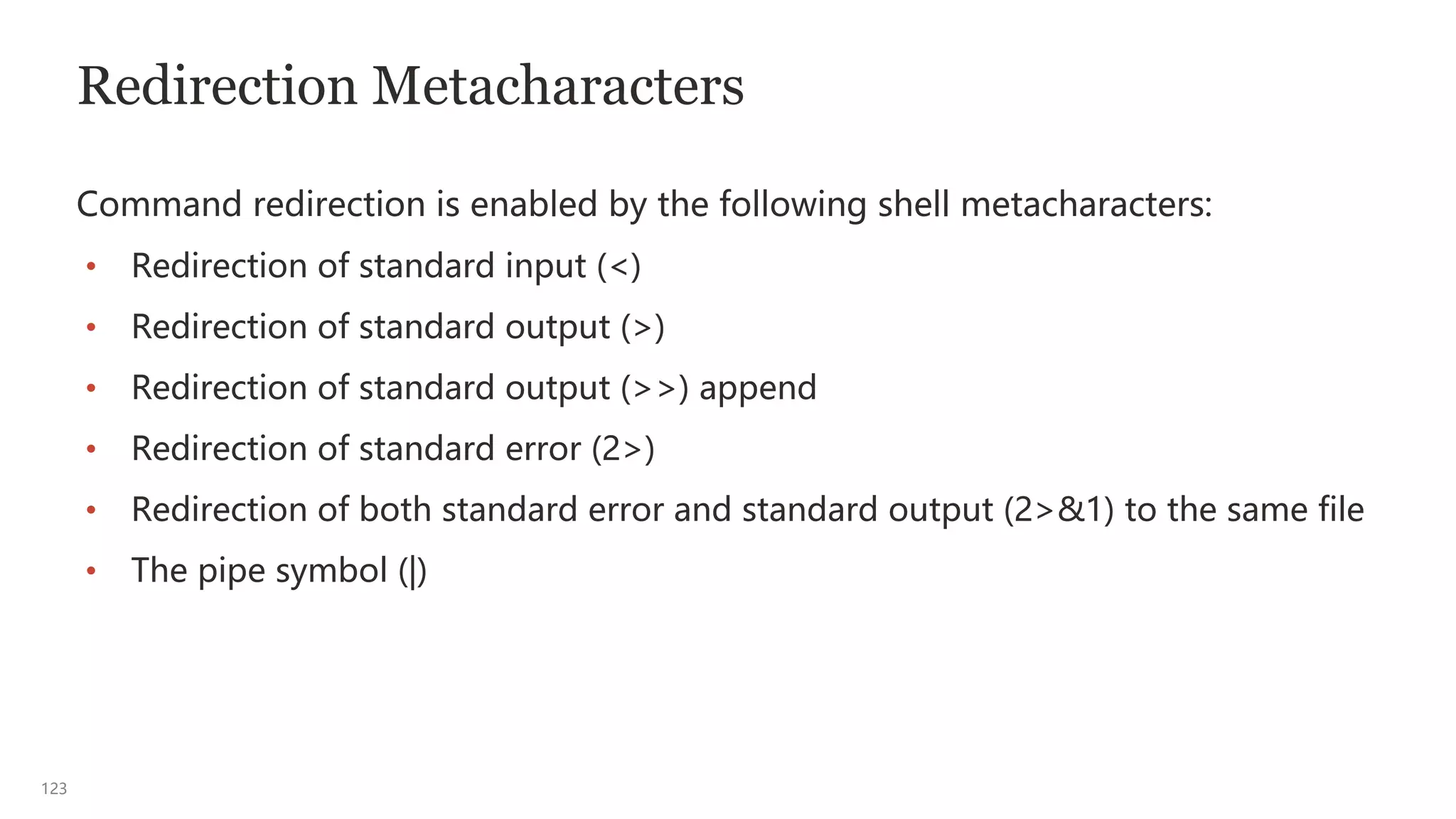 123
Redirection Metacharacters
Command redirection is enabled by the following shell metacharacters:
• Redirection of standard input (<)
• Redirection of standard output (>)
• Redirection of standard output (>>) append
• Redirection of standard error (2>)
• Redirection of both standard error and standard output (2>&1) to the same file
• The pipe symbol (|)
 