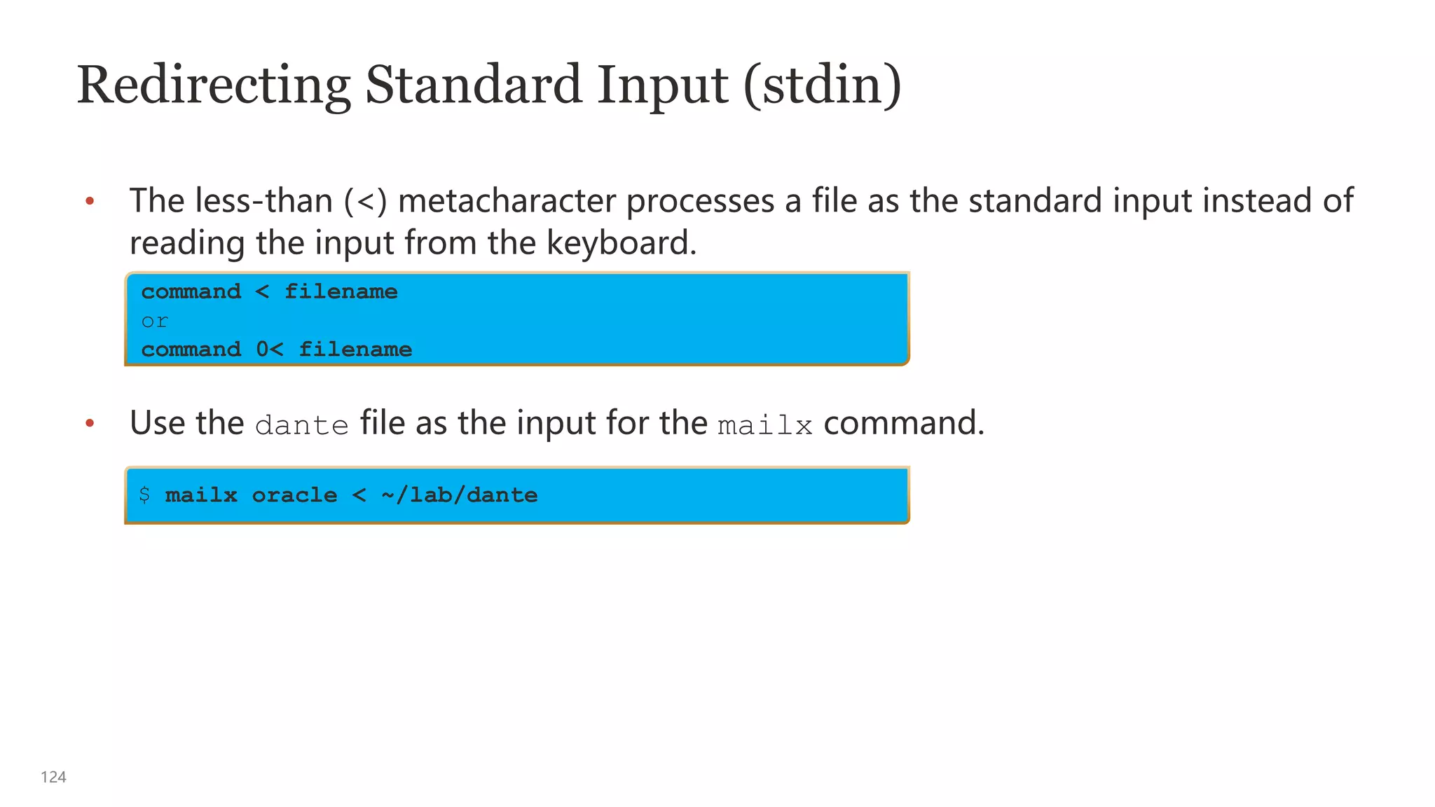 124
Redirecting Standard Input (stdin)
• The less-than (<) metacharacter processes a file as the standard input instead of
reading the input from the keyboard.
• Use the dante file as the input for the mailx command.
command < filename
or
command 0< filename
$ mailx oracle < ~/lab/dante
 