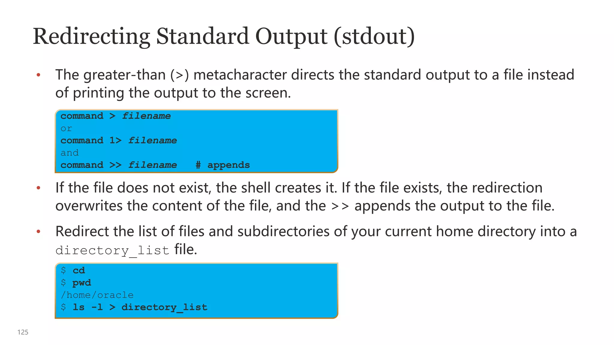 125
Redirecting Standard Output (stdout)
• The greater-than (>) metacharacter directs the standard output to a file instead
of printing the output to the screen.
• If the file does not exist, the shell creates it. If the file exists, the redirection
overwrites the content of the file, and the >> appends the output to the file.
• Redirect the list of files and subdirectories of your current home directory into a
directory_list file.
$ cd
$ pwd
/home/oracle
$ ls -l > directory_list
command > filename
or
command 1> filename
and
command >> filename # appends
 