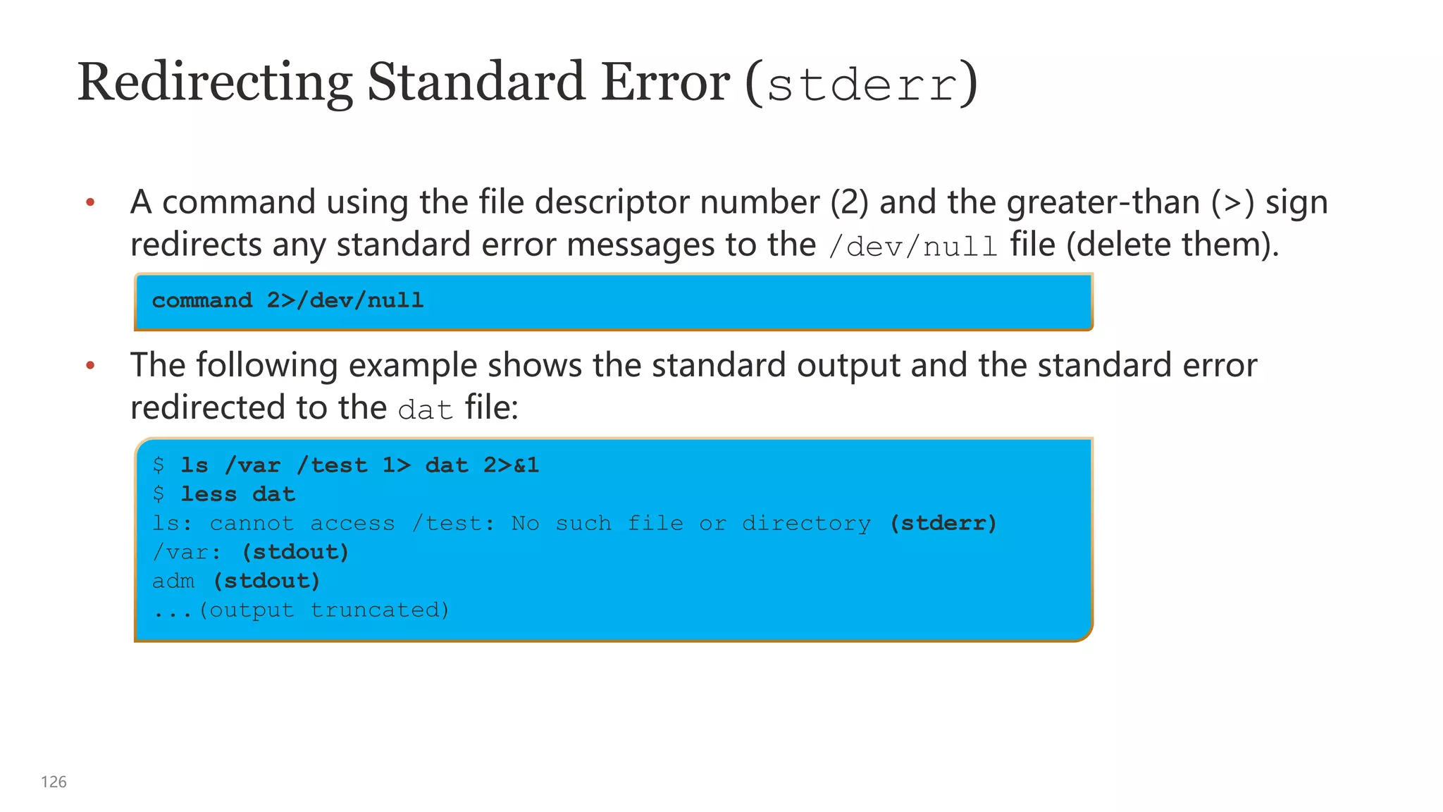 126
Redirecting Standard Error (stderr)
• A command using the file descriptor number (2) and the greater-than (>) sign
redirects any standard error messages to the /dev/null file (delete them).
• The following example shows the standard output and the standard error
redirected to the dat file:
command 2>/dev/null
$ ls /var /test 1> dat 2>&1
$ less dat
ls: cannot access /test: No such file or directory (stderr)
/var: (stdout)
adm (stdout)
...(output truncated)
 