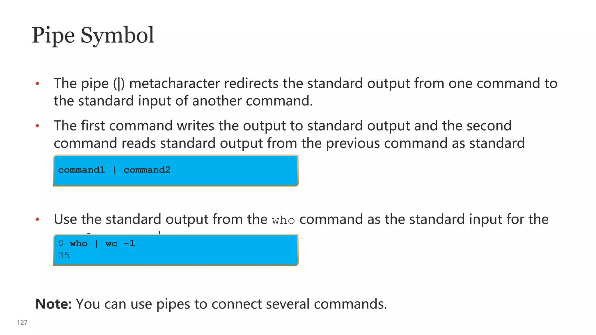127
Pipe Symbol
• The pipe (|) metacharacter redirects the standard output from one command to
the standard input of another command.
• The first command writes the output to standard output and the second
command reads standard output from the previous command as standard
input.
• Use the standard output from the who command as the standard input for the
wc -l command.
Note: You can use pipes to connect several commands.
command1 | command2
$ who | wc -l
35
 