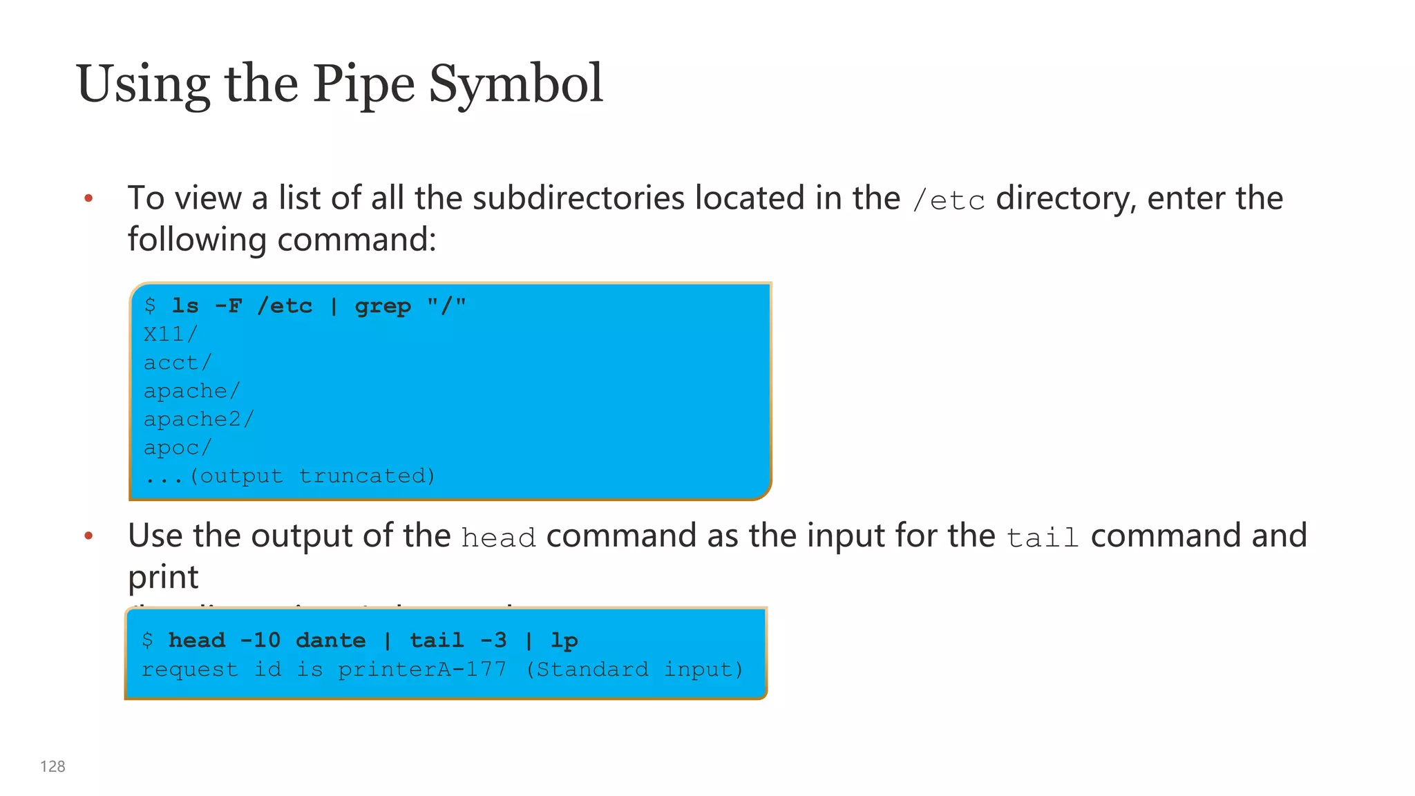 128
Using the Pipe Symbol
• To view a list of all the subdirectories located in the /etc directory, enter the
following command:
• Use the output of the head command as the input for the tail command and
print
(lp - line printer) the results:
$ ls -F /etc | grep "/"
X11/
acct/
apache/
apache2/
apoc/
...(output truncated)
$ head -10 dante | tail -3 | lp
request id is printerA-177 (Standard input)
 