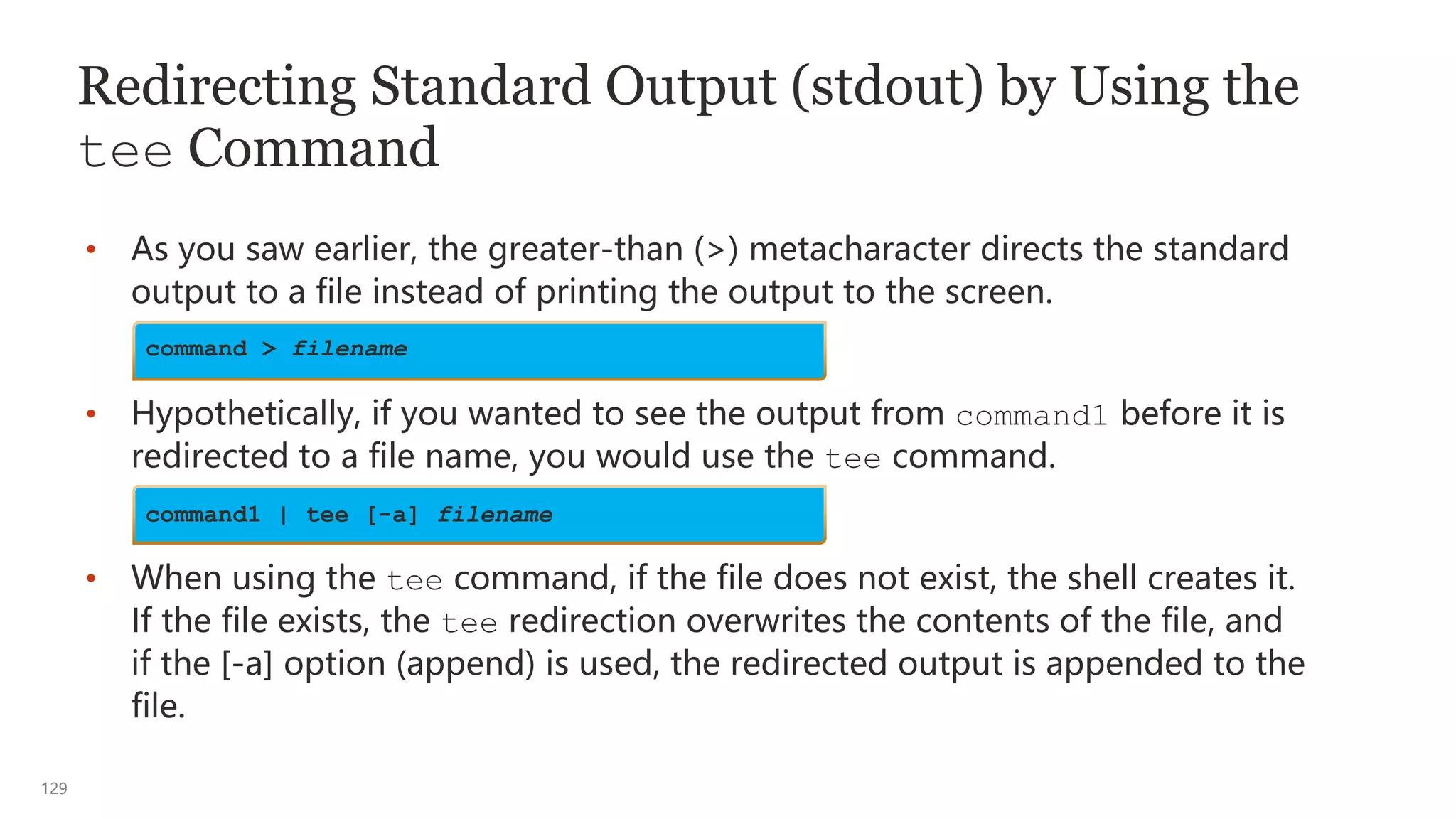 129
Redirecting Standard Output (stdout) by Using the
tee Command
• As you saw earlier, the greater-than (>) metacharacter directs the standard
output to a file instead of printing the output to the screen.
• Hypothetically, if you wanted to see the output from command1 before it is
redirected to a file name, you would use the tee command.
• When using the tee command, if the file does not exist, the shell creates it.
If the file exists, the tee redirection overwrites the contents of the file, and
if the [-a] option (append) is used, the redirected output is appended to the
file.
command1 | tee [-a] filename
command > filename
 