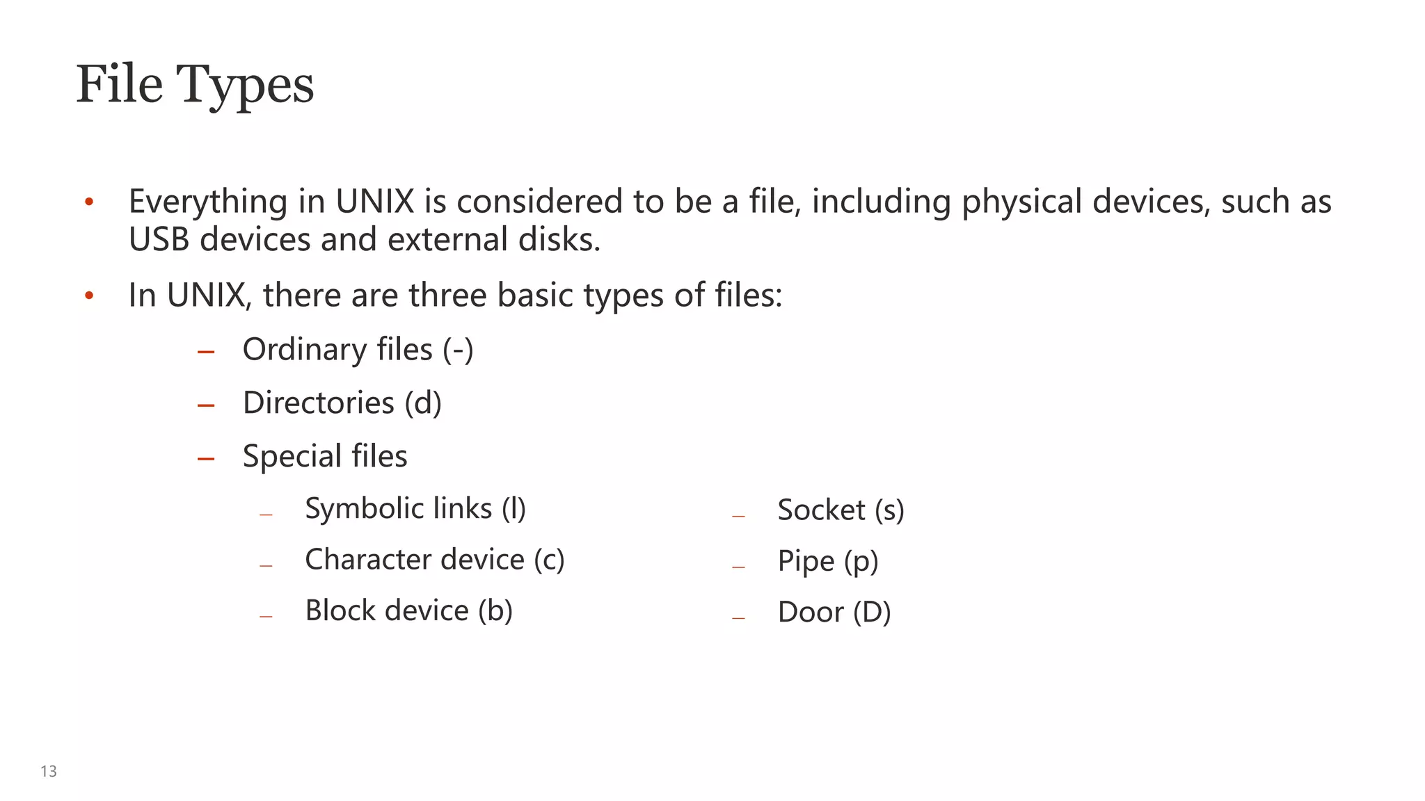 13
File Types
• Everything in UNIX is considered to be a file, including physical devices, such as
USB devices and external disks.
• In UNIX, there are three basic types of files:
— Socket (s)
— Pipe (p)
— Door (D)
– Ordinary files (-)
– Directories (d)
– Special files
— Symbolic links (l)
— Character device (c)
— Block device (b)
 