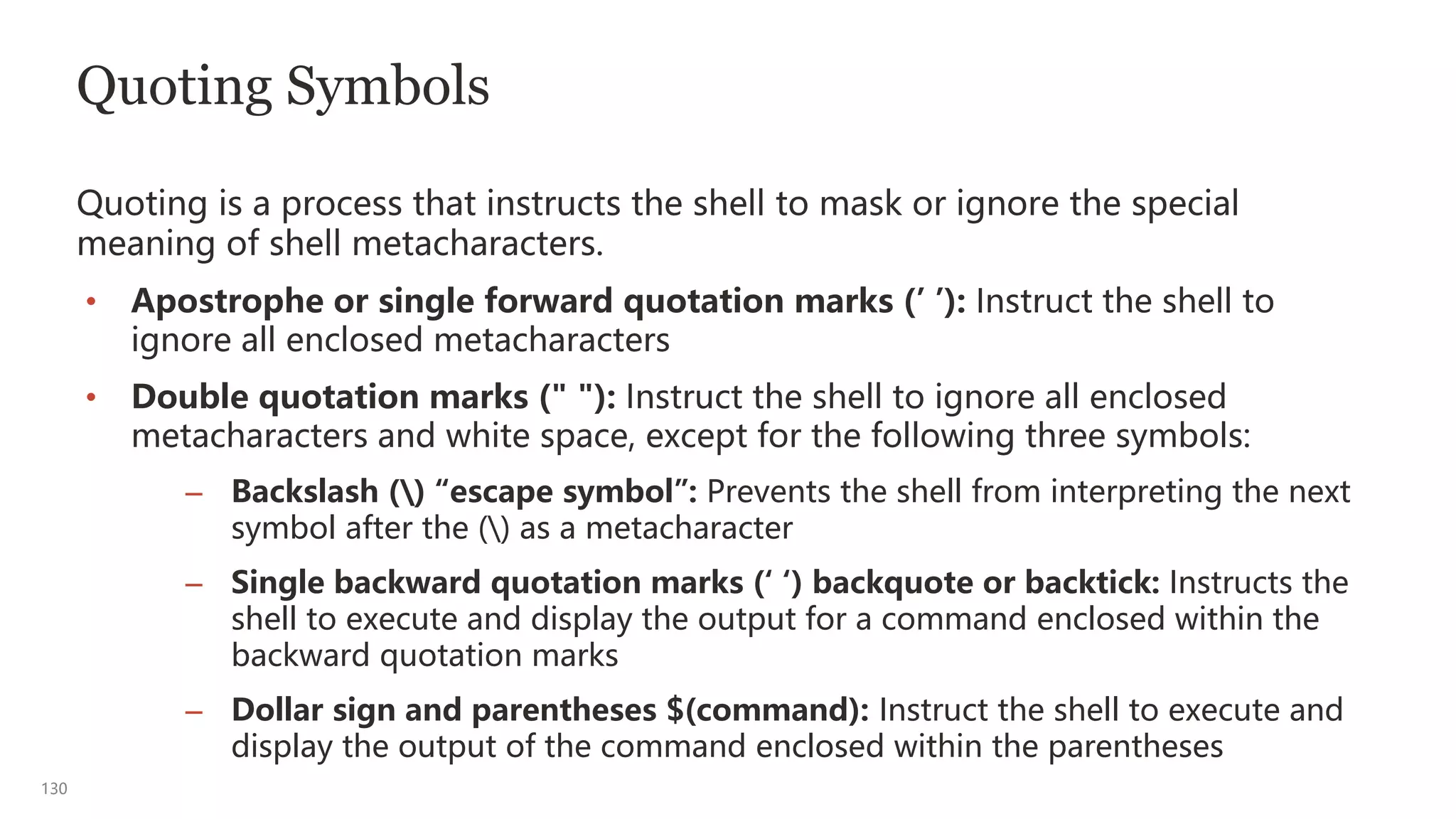 130
Quoting Symbols
Quoting is a process that instructs the shell to mask or ignore the special
meaning of shell metacharacters.
• Apostrophe or single forward quotation marks (’ ’): Instruct the shell to
ignore all enclosed metacharacters
• Double quotation marks (" "): Instruct the shell to ignore all enclosed
metacharacters and white space, except for the following three symbols:
– Backslash () “escape symbol”: Prevents the shell from interpreting the next
symbol after the () as a metacharacter
– Single backward quotation marks (‘ ‘) backquote or backtick: Instructs the
shell to execute and display the output for a command enclosed within the
backward quotation marks
– Dollar sign and parentheses $(command): Instruct the shell to execute and
display the output of the command enclosed within the parentheses
 
