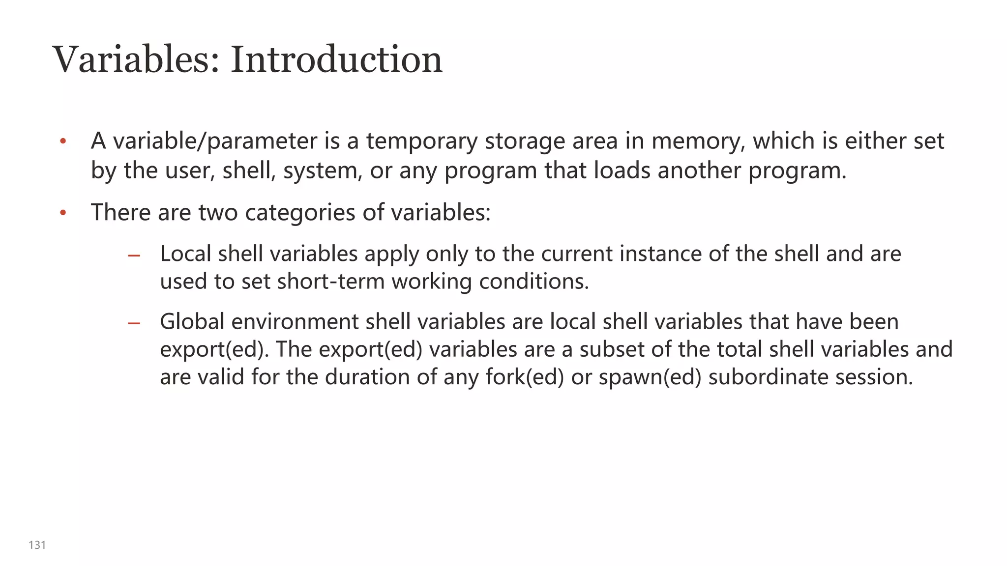 131
Variables: Introduction
• A variable/parameter is a temporary storage area in memory, which is either set
by the user, shell, system, or any program that loads another program.
• There are two categories of variables:
– Local shell variables apply only to the current instance of the shell and are
used to set short-term working conditions.
– Global environment shell variables are local shell variables that have been
export(ed). The export(ed) variables are a subset of the total shell variables and
are valid for the duration of any fork(ed) or spawn(ed) subordinate session.
 
