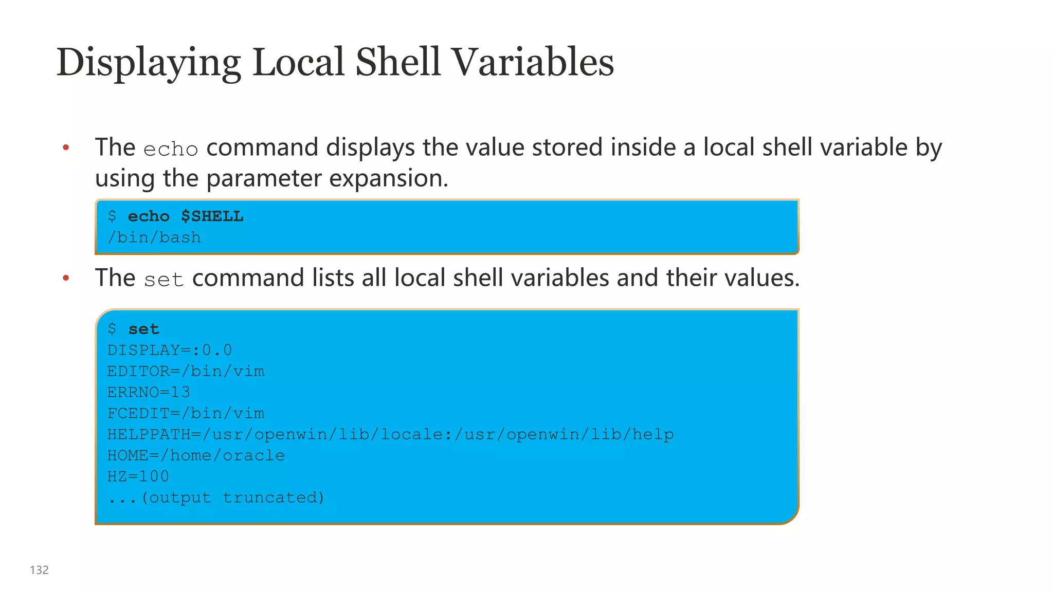 132
Displaying Local Shell Variables
• The echo command displays the value stored inside a local shell variable by
using the parameter expansion.
• The set command lists all local shell variables and their values.
$ echo $SHELL
/bin/bash
$ set
DISPLAY=:0.0
EDITOR=/bin/vim
ERRNO=13
FCEDIT=/bin/vim
HELPPATH=/usr/openwin/lib/locale:/usr/openwin/lib/help
HOME=/home/oracle
HZ=100
...(output truncated)
 