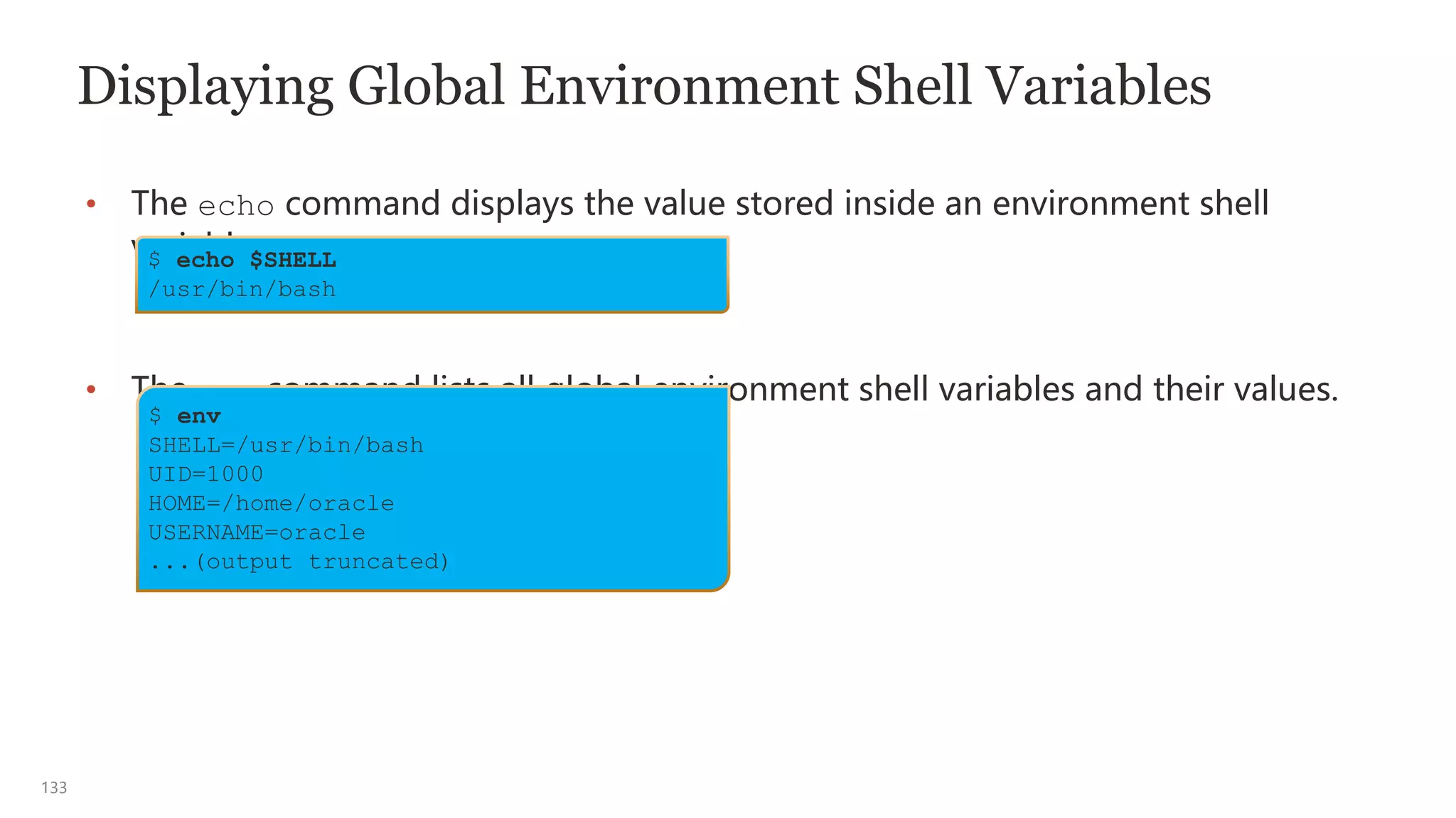 133
Displaying Global Environment Shell Variables
• The echo command displays the value stored inside an environment shell
variable.
• The env command lists all global environment shell variables and their values.
$ echo $SHELL
/usr/bin/bash
$ env
SHELL=/usr/bin/bash
UID=1000
HOME=/home/oracle
USERNAME=oracle
...(output truncated)
 