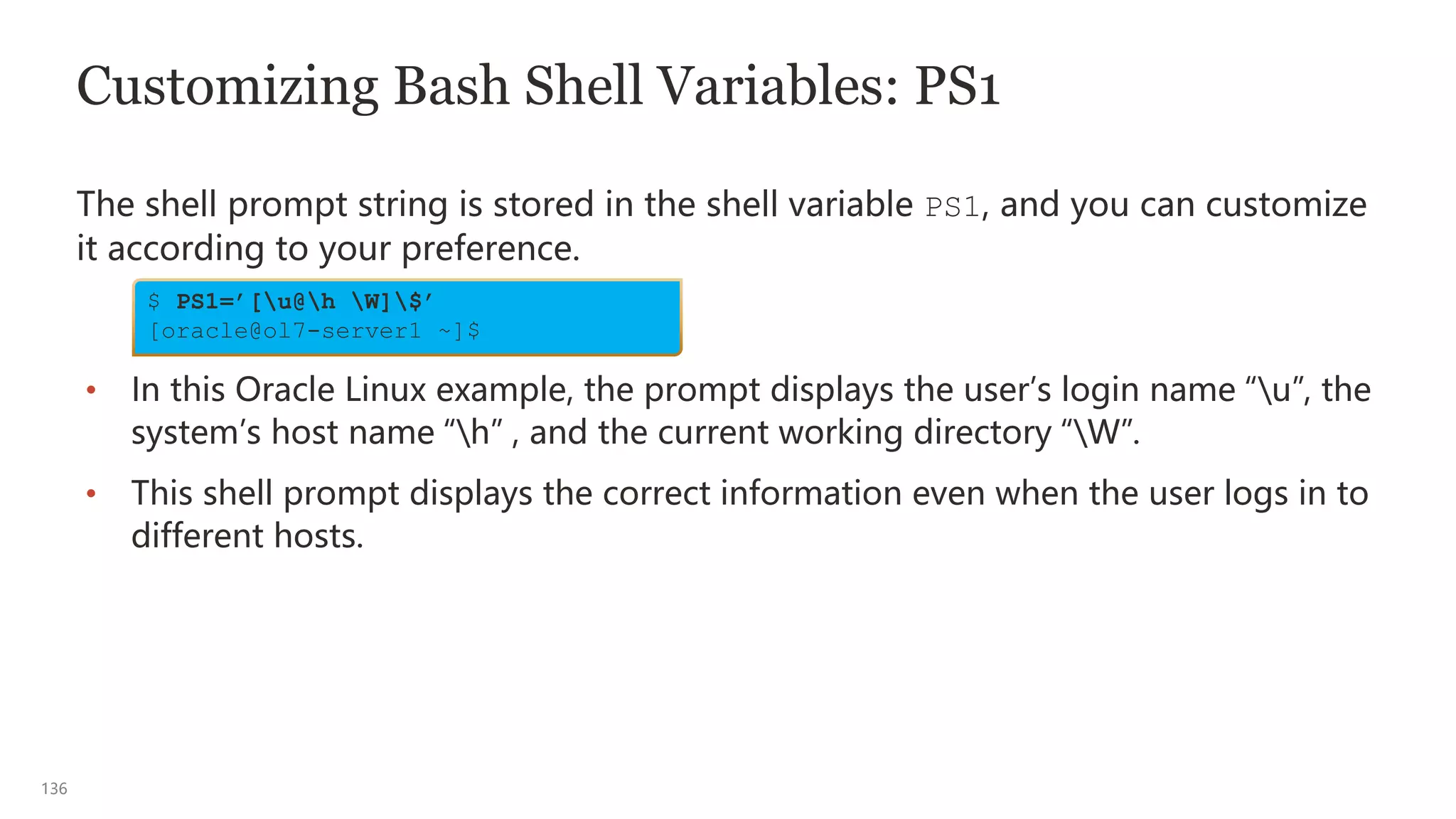 136
Customizing Bash Shell Variables: PS1
The shell prompt string is stored in the shell variable PS1, and you can customize
it according to your preference.
• In this Oracle Linux example, the prompt displays the user’s login name “u”, the
system’s host name “h” , and the current working directory “W”.
• This shell prompt displays the correct information even when the user logs in to
different hosts.
$ PS1=’[u@h W]$’
[oracle@ol7-server1 ~]$
 