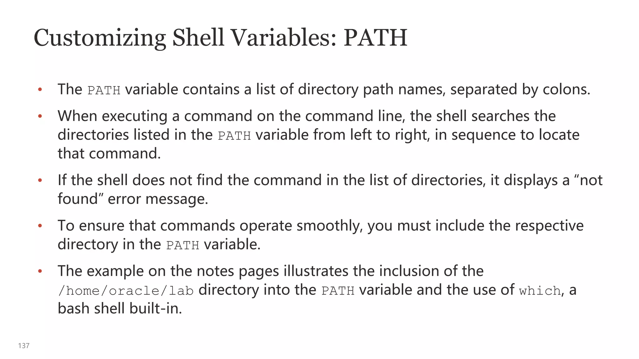 137
Customizing Shell Variables: PATH
• The PATH variable contains a list of directory path names, separated by colons.
• When executing a command on the command line, the shell searches the
directories listed in the PATH variable from left to right, in sequence to locate
that command.
• If the shell does not find the command in the list of directories, it displays a “not
found” error message.
• To ensure that commands operate smoothly, you must include the respective
directory in the PATH variable.
• The example on the notes pages illustrates the inclusion of the
/home/oracle/lab directory into the PATH variable and the use of which, a
bash shell built-in.
 