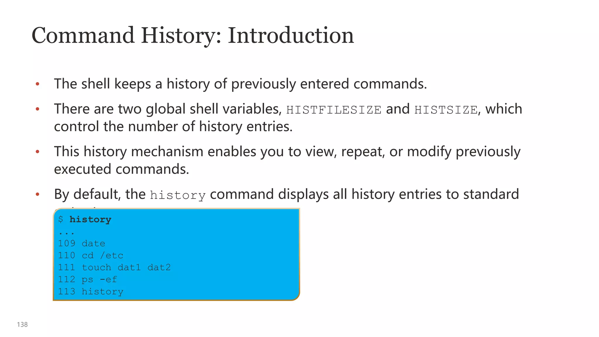 138
Command History: Introduction
• The shell keeps a history of previously entered commands.
• There are two global shell variables, HISTFILESIZE and HISTSIZE, which
control the number of history entries.
• This history mechanism enables you to view, repeat, or modify previously
executed commands.
• By default, the history command displays all history entries to standard
output.
$ history
...
109 date
110 cd /etc
111 touch dat1 dat2
112 ps -ef
113 history
 