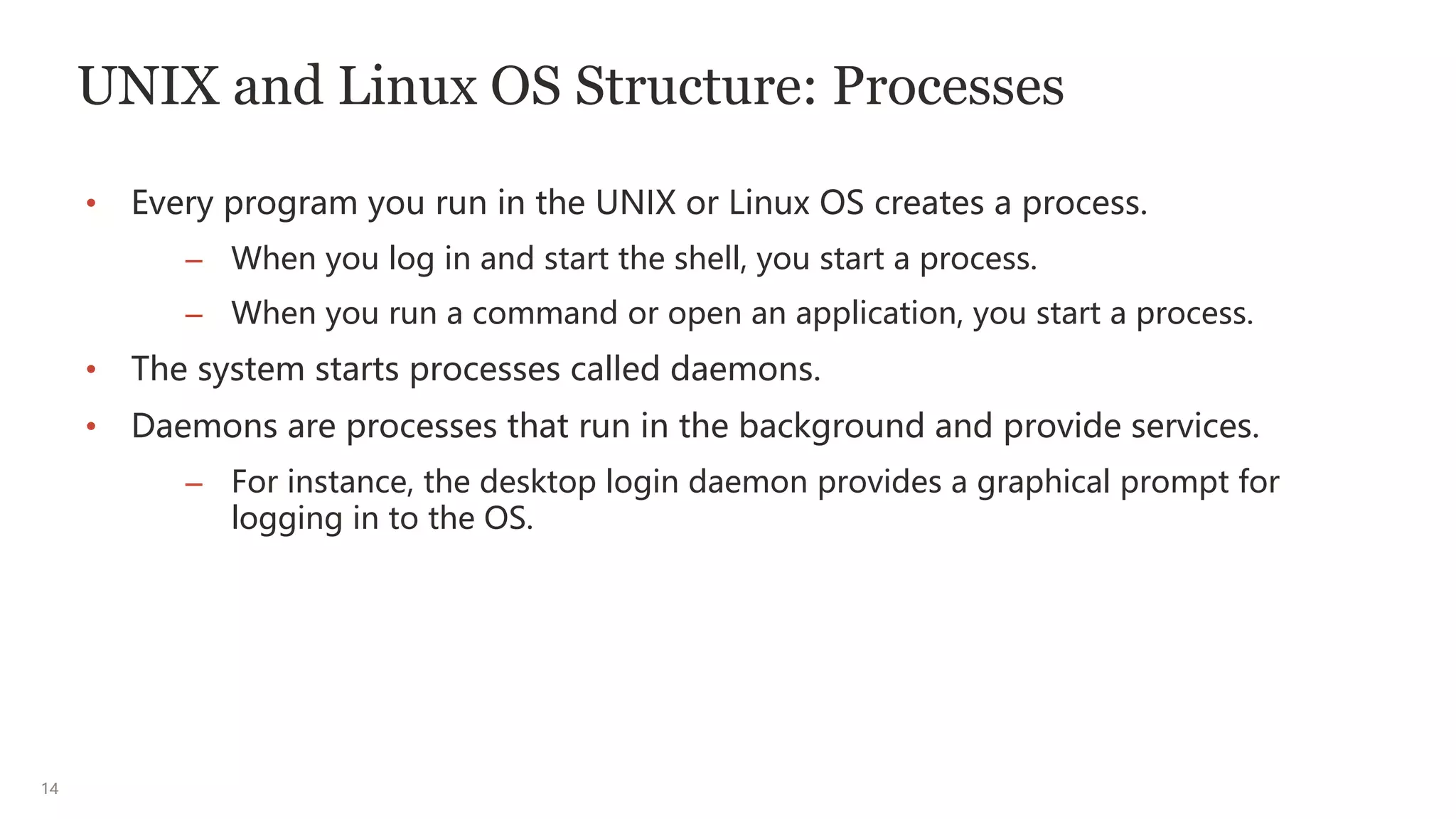 14
UNIX and Linux OS Structure: Processes
• Every program you run in the UNIX or Linux OS creates a process.
– When you log in and start the shell, you start a process.
– When you run a command or open an application, you start a process.
• The system starts processes called daemons.
• Daemons are processes that run in the background and provide services.
– For instance, the desktop login daemon provides a graphical prompt for
logging in to the OS.
 