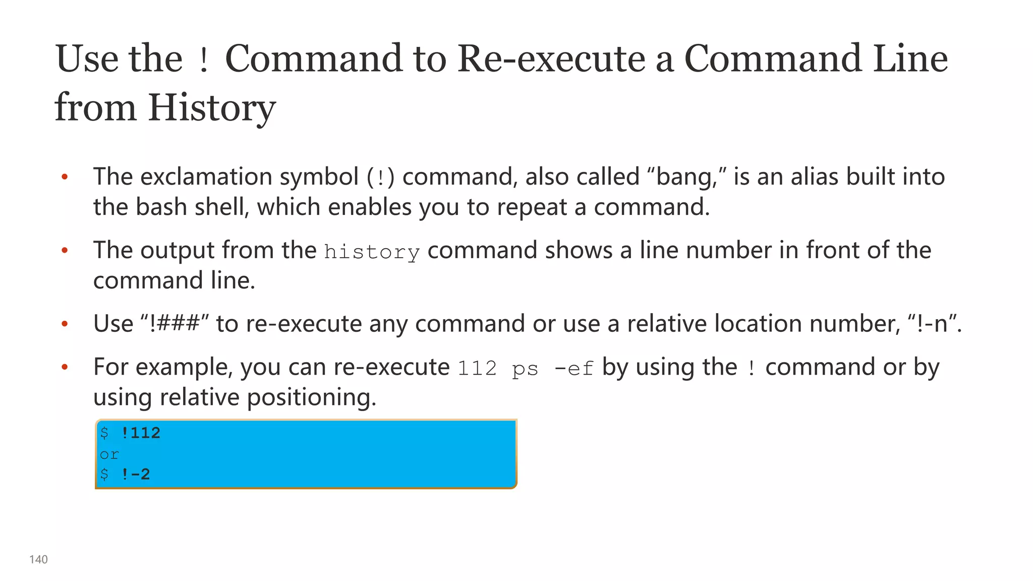 140
Use the ! Command to Re-execute a Command Line
from History
• The exclamation symbol (!) command, also called “bang,” is an alias built into
the bash shell, which enables you to repeat a command.
• The output from the history command shows a line number in front of the
command line.
• Use “!###” to re-execute any command or use a relative location number, “!-n”.
• For example, you can re-execute 112 ps -ef by using the ! command or by
using relative positioning.
$ !112
or
$ !-2
 