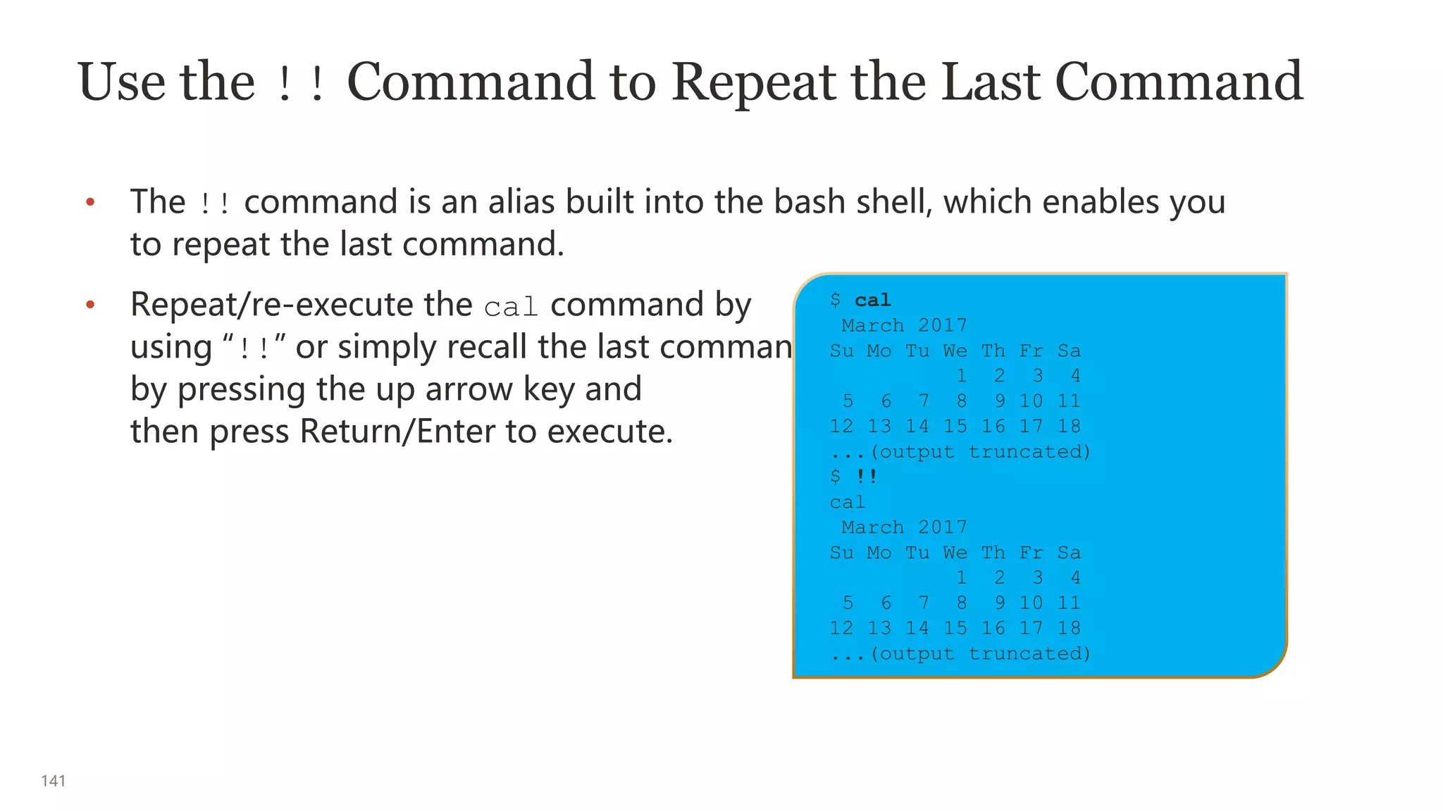 141
Use the !! Command to Repeat the Last Command
• The !! command is an alias built into the bash shell, which enables you
to repeat the last command.
• Repeat/re-execute the cal command by
using “!!” or simply recall the last command
by pressing the up arrow key and
then press Return/Enter to execute.
$ cal
March 2017
Su Mo Tu We Th Fr Sa
1 2 3 4
5 6 7 8 9 10 11
12 13 14 15 16 17 18
...(output truncated)
$ !!
cal
March 2017
Su Mo Tu We Th Fr Sa
1 2 3 4
5 6 7 8 9 10 11
12 13 14 15 16 17 18
...(output truncated)
 