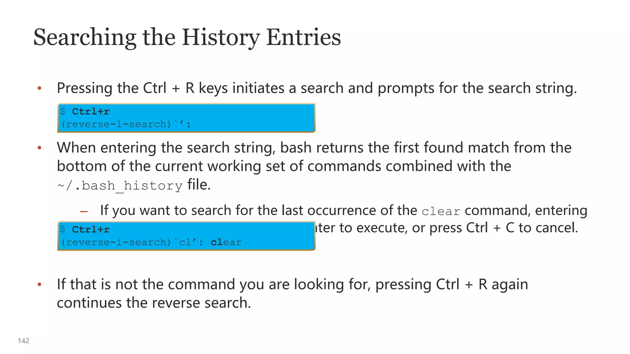 142
Searching the History Entries
• Pressing the Ctrl + R keys initiates a search and prompts for the search string.
• When entering the search string, bash returns the first found match from the
bottom of the current working set of commands combined with the
~/.bash_history file.
– If you want to search for the last occurrence of the clear command, entering
cl returns clear. Press Return/Enter to execute, or press Ctrl + C to cancel.
• If that is not the command you are looking for, pressing Ctrl + R again
continues the reverse search.
$ Ctrl+r
(reverse-i-search)`’:
$ Ctrl+r
(reverse-i-search)`cl’: clear
 