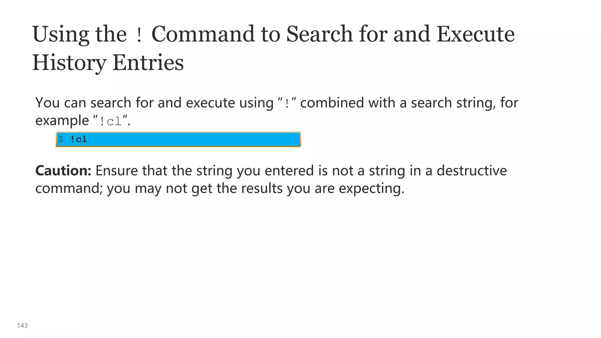143
Using the ! Command to Search for and Execute
History Entries
You can search for and execute using “!” combined with a search string, for
example “!cl”.
Caution: Ensure that the string you entered is not a string in a destructive
command; you may not get the results you are expecting.
$ !cl
 