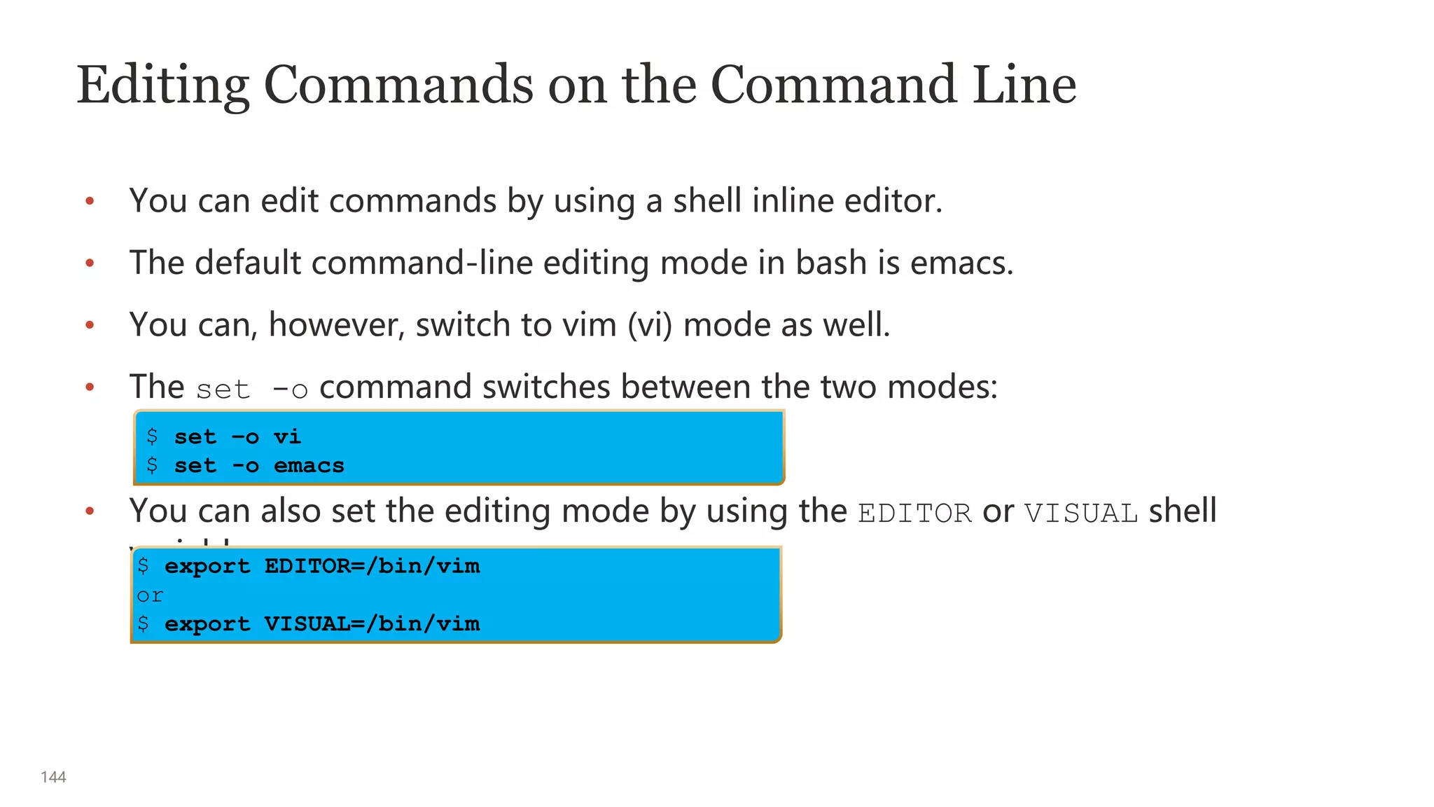 144
Editing Commands on the Command Line
• You can edit commands by using a shell inline editor.
• The default command-line editing mode in bash is emacs.
• You can, however, switch to vim (vi) mode as well.
• The set -o command switches between the two modes:
• You can also set the editing mode by using the EDITOR or VISUAL shell
variables.
$ set –o vi
$ set -o emacs
$ export EDITOR=/bin/vim
or
$ export VISUAL=/bin/vim
 