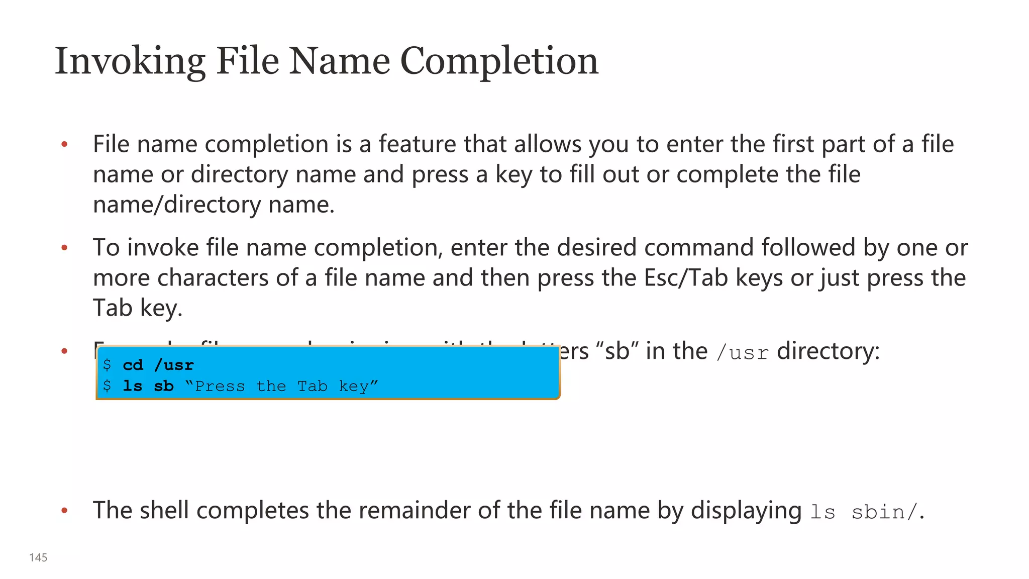 145
Invoking File Name Completion
• File name completion is a feature that allows you to enter the first part of a file
name or directory name and press a key to fill out or complete the file
name/directory name.
• To invoke file name completion, enter the desired command followed by one or
more characters of a file name and then press the Esc/Tab keys or just press the
Tab key.
• Expand a file name beginning with the letters “sb” in the /usr directory:
• The shell completes the remainder of the file name by displaying ls sbin/.
$ cd /usr
$ ls sb “Press the Tab key”
 