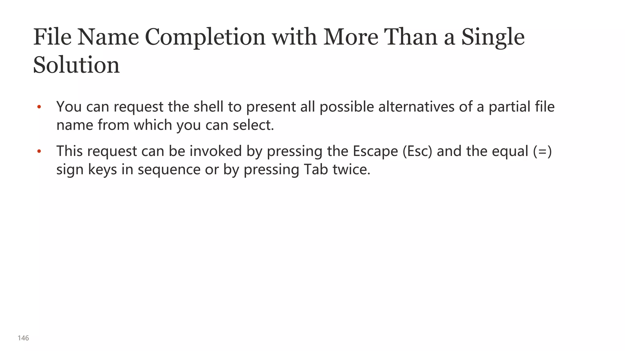 146
File Name Completion with More Than a Single
Solution
• You can request the shell to present all possible alternatives of a partial file
name from which you can select.
• This request can be invoked by pressing the Escape (Esc) and the equal (=)
sign keys in sequence or by pressing Tab twice.
 