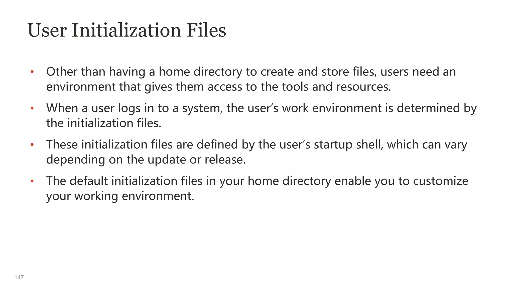 147
User Initialization Files
• Other than having a home directory to create and store files, users need an
environment that gives them access to the tools and resources.
• When a user logs in to a system, the user’s work environment is determined by
the initialization files.
• These initialization files are defined by the user’s startup shell, which can vary
depending on the update or release.
• The default initialization files in your home directory enable you to customize
your working environment.
 