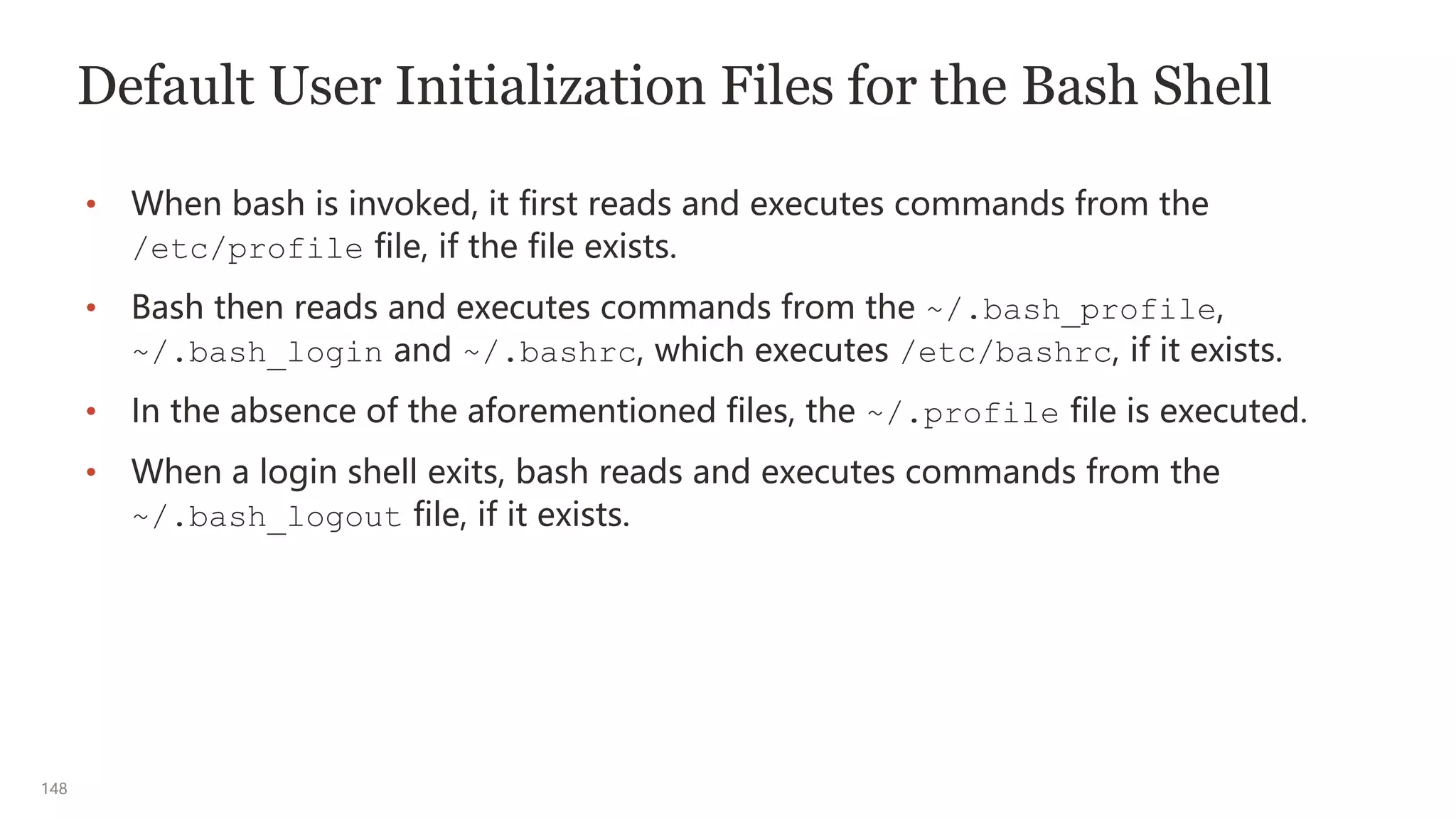 148
Default User Initialization Files for the Bash Shell
• When bash is invoked, it first reads and executes commands from the
/etc/profile file, if the file exists.
• Bash then reads and executes commands from the ~/.bash_profile,
~/.bash_login and ~/.bashrc, which executes /etc/bashrc, if it exists.
• In the absence of the aforementioned files, the ~/.profile file is executed.
• When a login shell exits, bash reads and executes commands from the
~/.bash_logout file, if it exists.
 