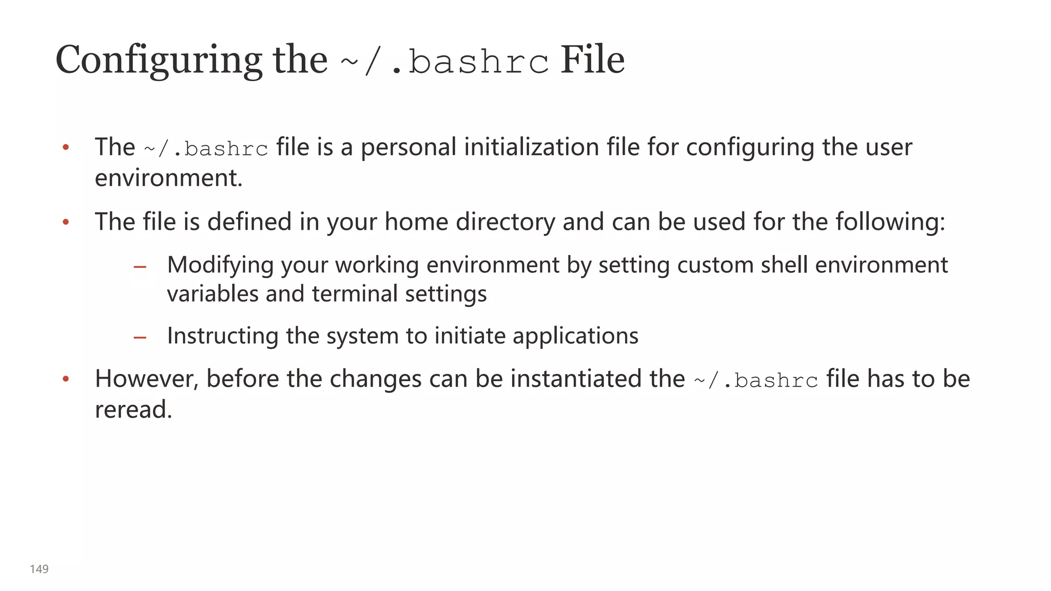 149
Configuring the ~/.bashrc File
• The ~/.bashrc file is a personal initialization file for configuring the user
environment.
• The file is defined in your home directory and can be used for the following:
– Modifying your working environment by setting custom shell environment
variables and terminal settings
– Instructing the system to initiate applications
• However, before the changes can be instantiated the ~/.bashrc file has to be
reread.
 