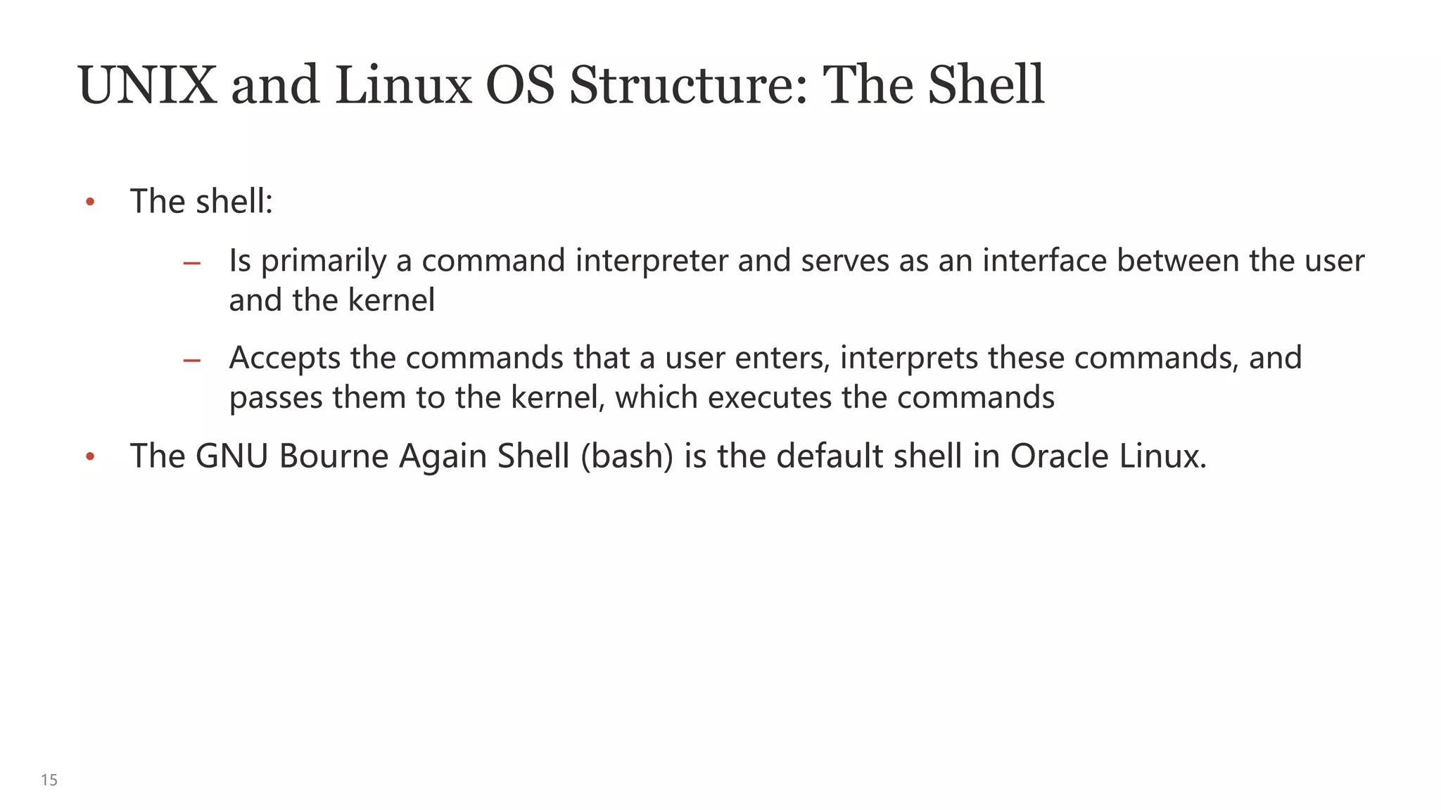 15
UNIX and Linux OS Structure: The Shell
• The shell:
– Is primarily a command interpreter and serves as an interface between the user
and the kernel
– Accepts the commands that a user enters, interprets these commands, and
passes them to the kernel, which executes the commands
• The GNU Bourne Again Shell (bash) is the default shell in Oracle Linux.
 