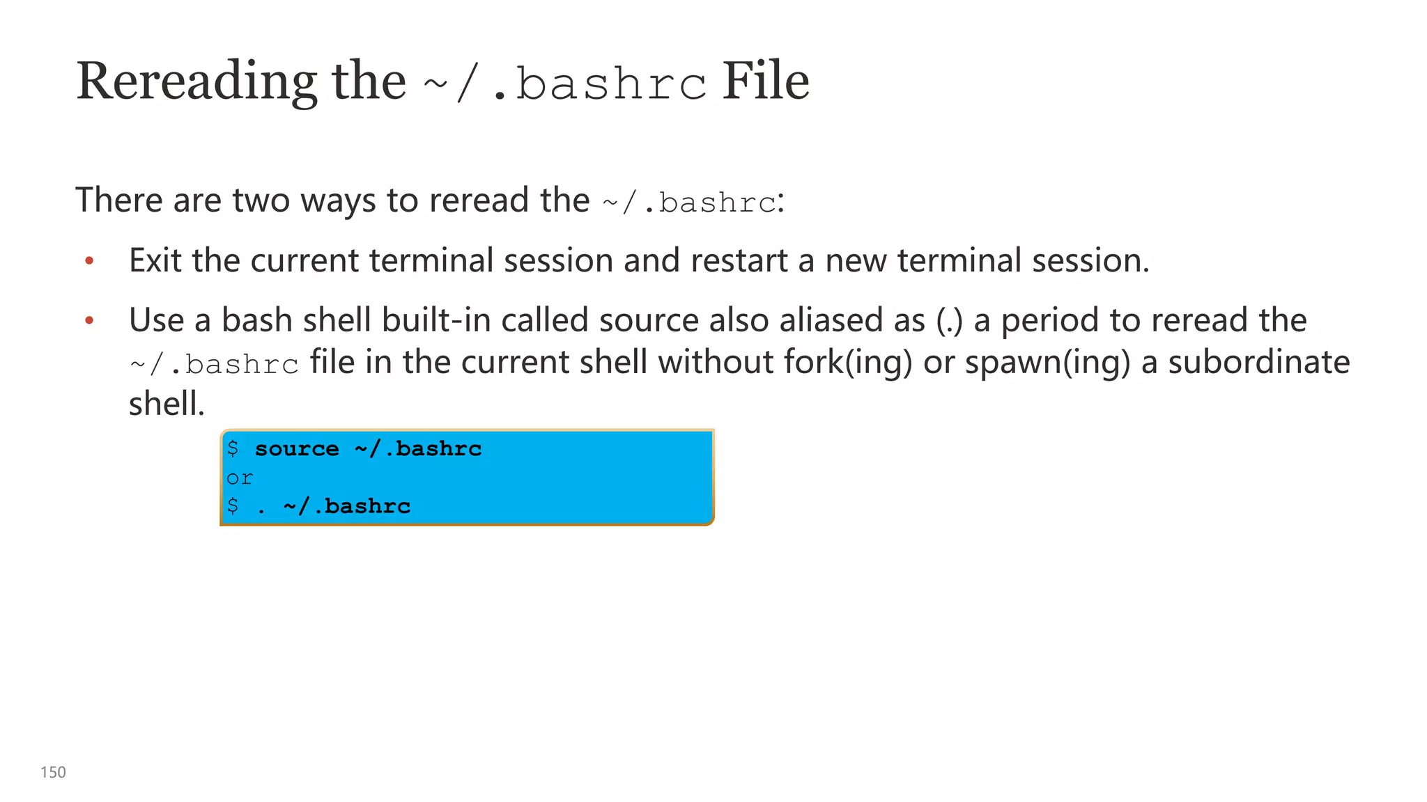150
Rereading the ~/.bashrc File
There are two ways to reread the ~/.bashrc:
• Exit the current terminal session and restart a new terminal session.
• Use a bash shell built-in called source also aliased as (.) a period to reread the
~/.bashrc file in the current shell without fork(ing) or spawn(ing) a subordinate
shell.
$ source ~/.bashrc
or
$ . ~/.bashrc
 