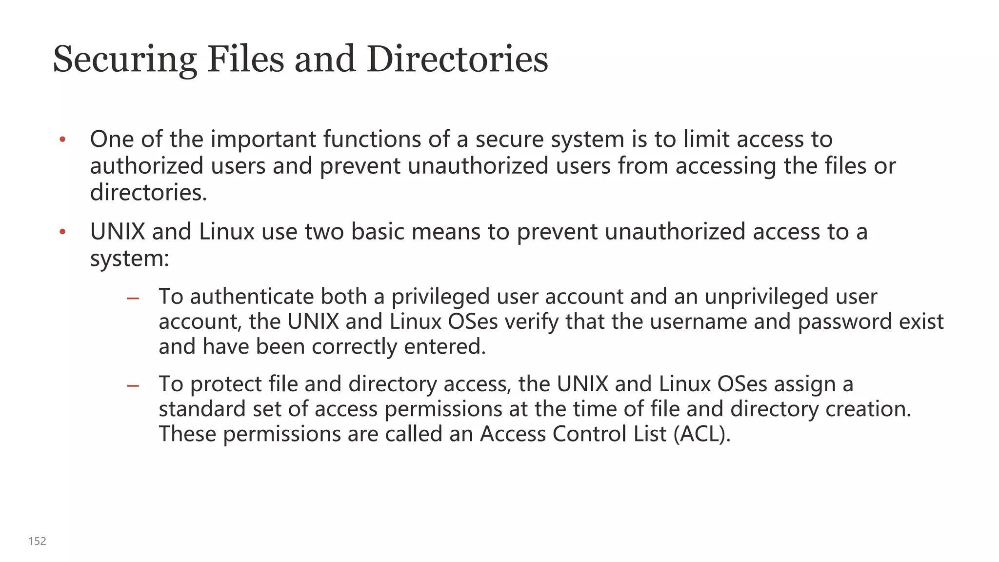 152
Securing Files and Directories
• One of the important functions of a secure system is to limit access to
authorized users and prevent unauthorized users from accessing the files or
directories.
• UNIX and Linux use two basic means to prevent unauthorized access to a
system:
– To authenticate both a privileged user account and an unprivileged user
account, the UNIX and Linux OSes verify that the username and password exist
and have been correctly entered.
– To protect file and directory access, the UNIX and Linux OSes assign a
standard set of access permissions at the time of file and directory creation.
These permissions are called an Access Control List (ACL).
 