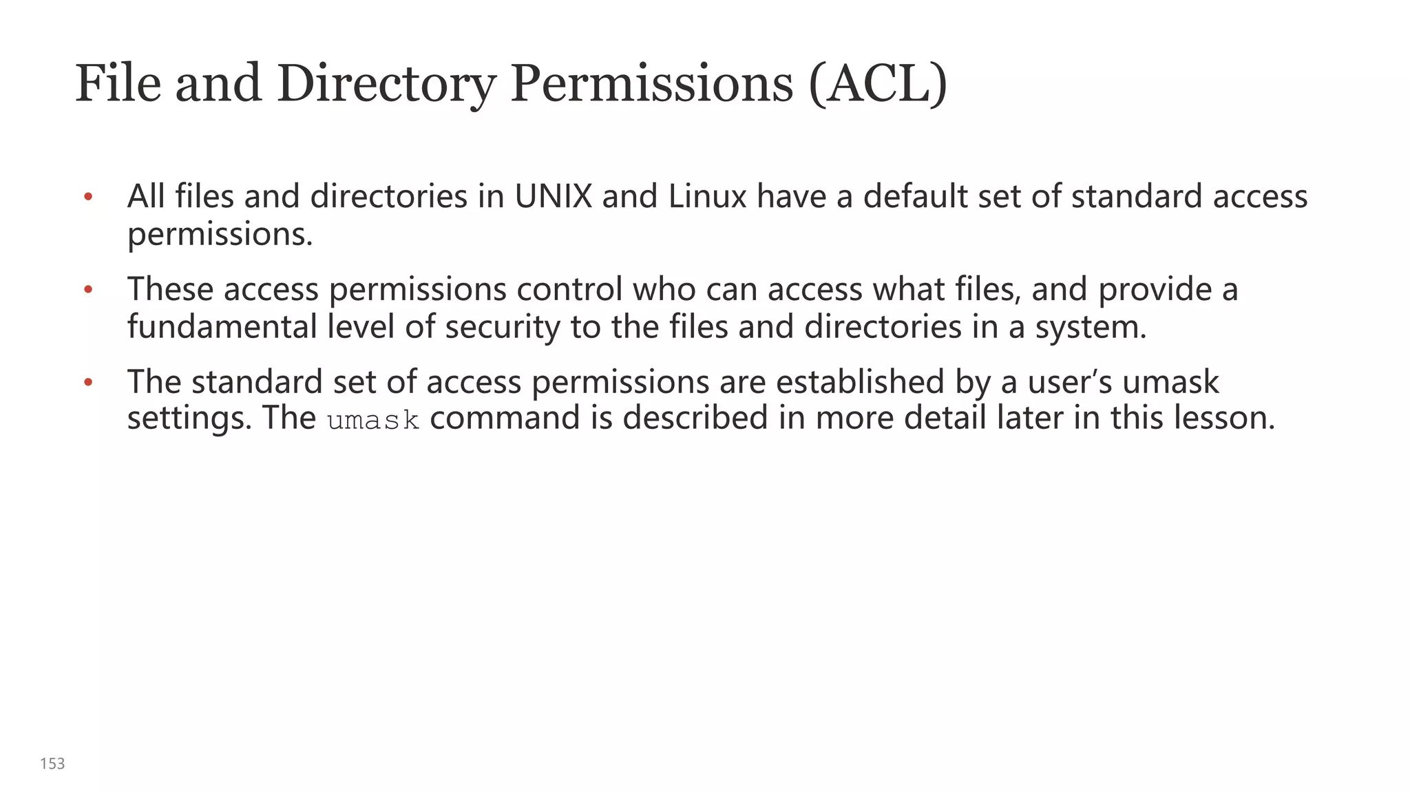 153
File and Directory Permissions (ACL)
• All files and directories in UNIX and Linux have a default set of standard access
permissions.
• These access permissions control who can access what files, and provide a
fundamental level of security to the files and directories in a system.
• The standard set of access permissions are established by a user’s umask
settings. The umask command is described in more detail later in this lesson.
 