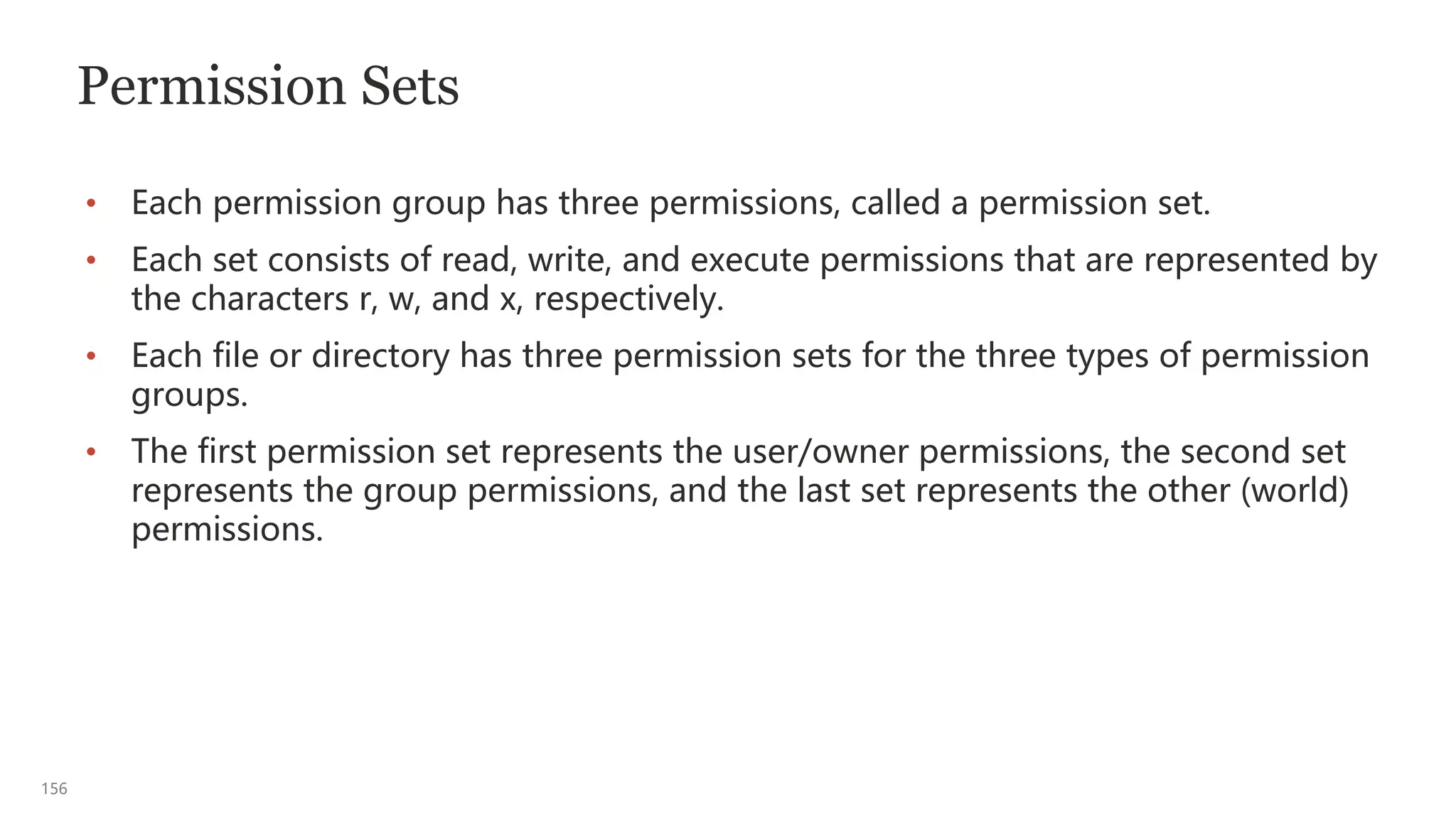 156
Permission Sets
• Each permission group has three permissions, called a permission set.
• Each set consists of read, write, and execute permissions that are represented by
the characters r, w, and x, respectively.
• Each file or directory has three permission sets for the three types of permission
groups.
• The first permission set represents the user/owner permissions, the second set
represents the group permissions, and the last set represents the other (world)
permissions.
 