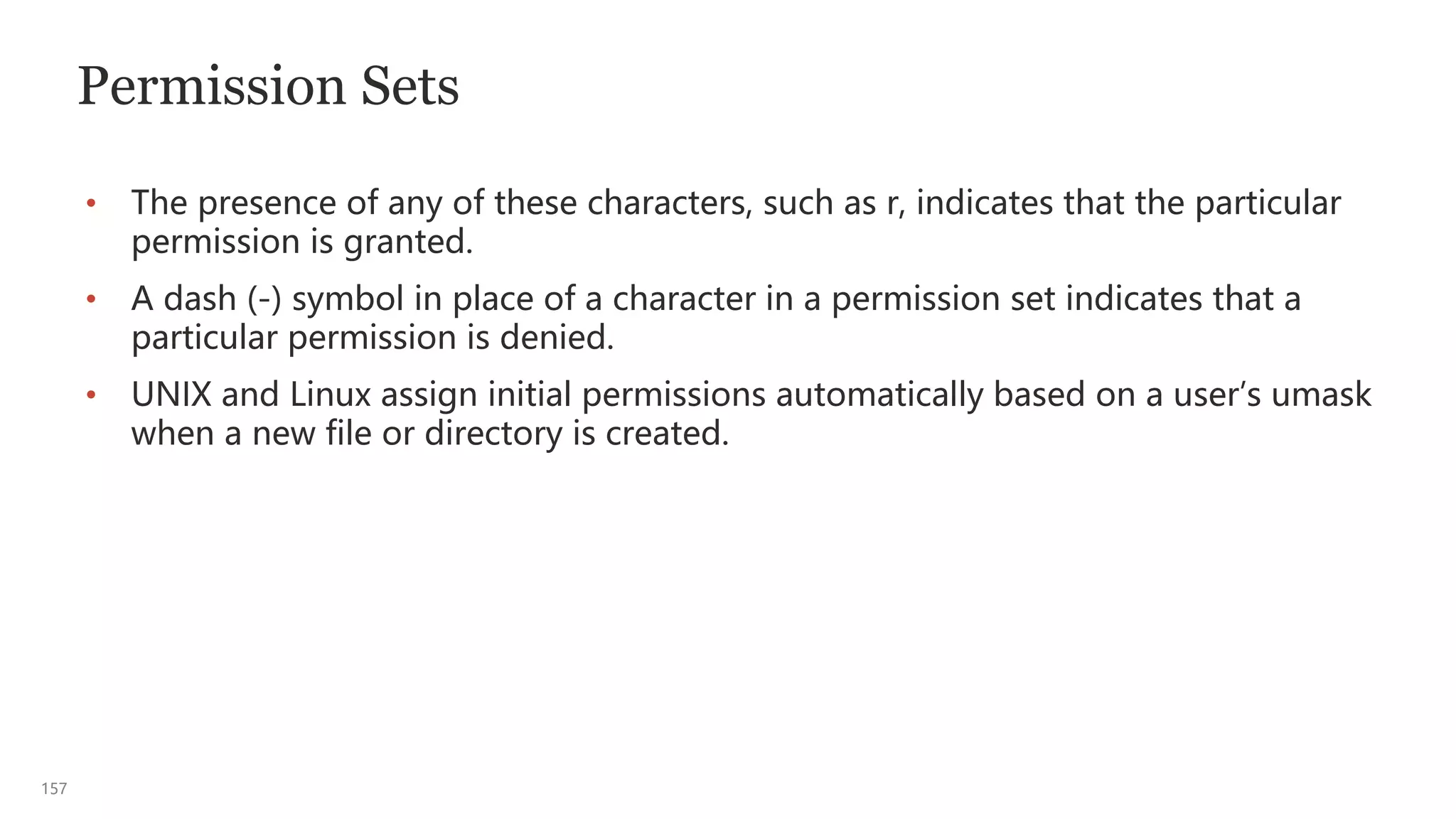 157
Permission Sets
• The presence of any of these characters, such as r, indicates that the particular
permission is granted.
• A dash (-) symbol in place of a character in a permission set indicates that a
particular permission is denied.
• UNIX and Linux assign initial permissions automatically based on a user’s umask
when a new file or directory is created.
 