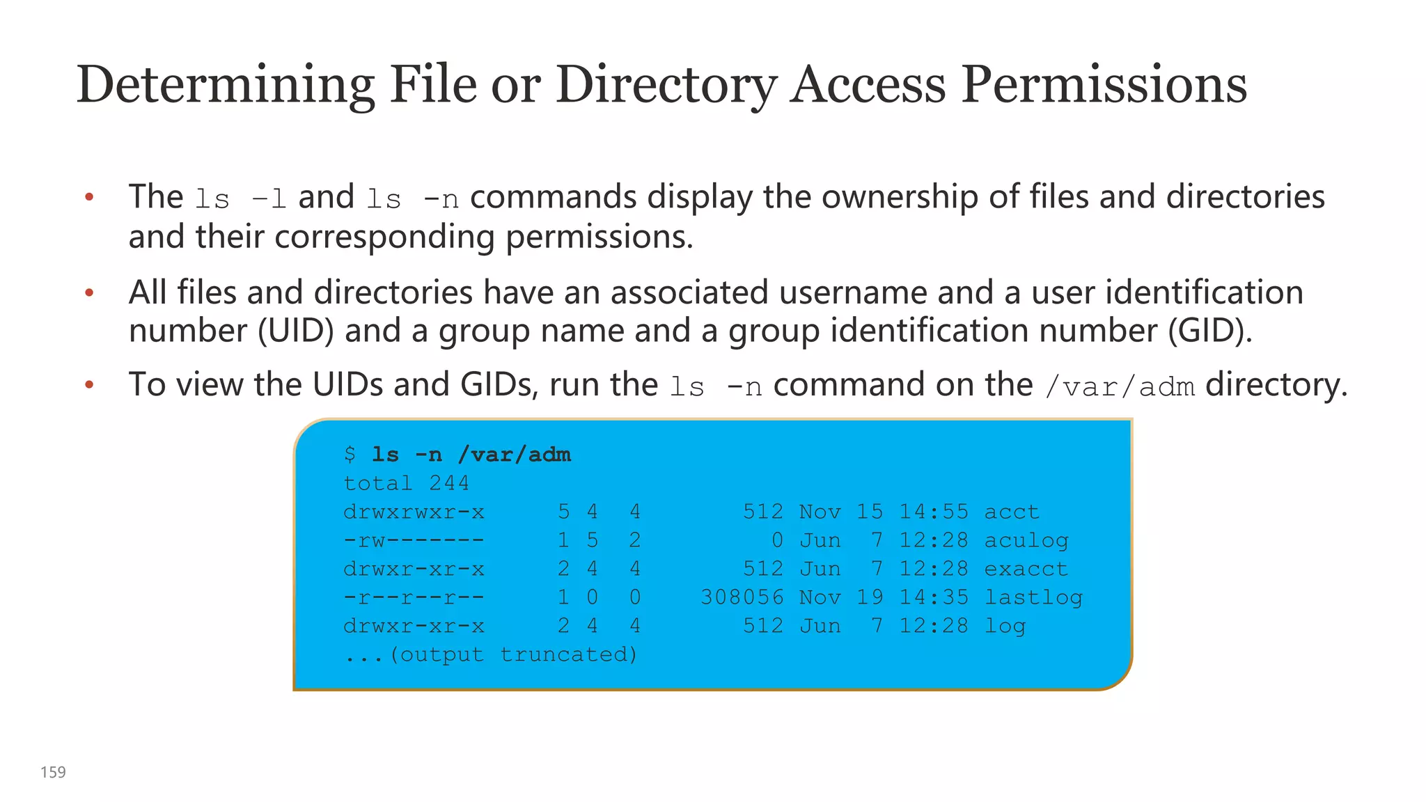 159
$ ls -n /var/adm
total 244
drwxrwxr-x 5 4 4 512 Nov 15 14:55 acct
-rw------- 1 5 2 0 Jun 7 12:28 aculog
drwxr-xr-x 2 4 4 512 Jun 7 12:28 exacct
-r--r--r-- 1 0 0 308056 Nov 19 14:35 lastlog
drwxr-xr-x 2 4 4 512 Jun 7 12:28 log
...(output truncated)
Determining File or Directory Access Permissions
• The ls –l and ls -n commands display the ownership of files and directories
and their corresponding permissions.
• All files and directories have an associated username and a user identification
number (UID) and a group name and a group identification number (GID).
• To view the UIDs and GIDs, run the ls -n command on the /var/adm directory.
 