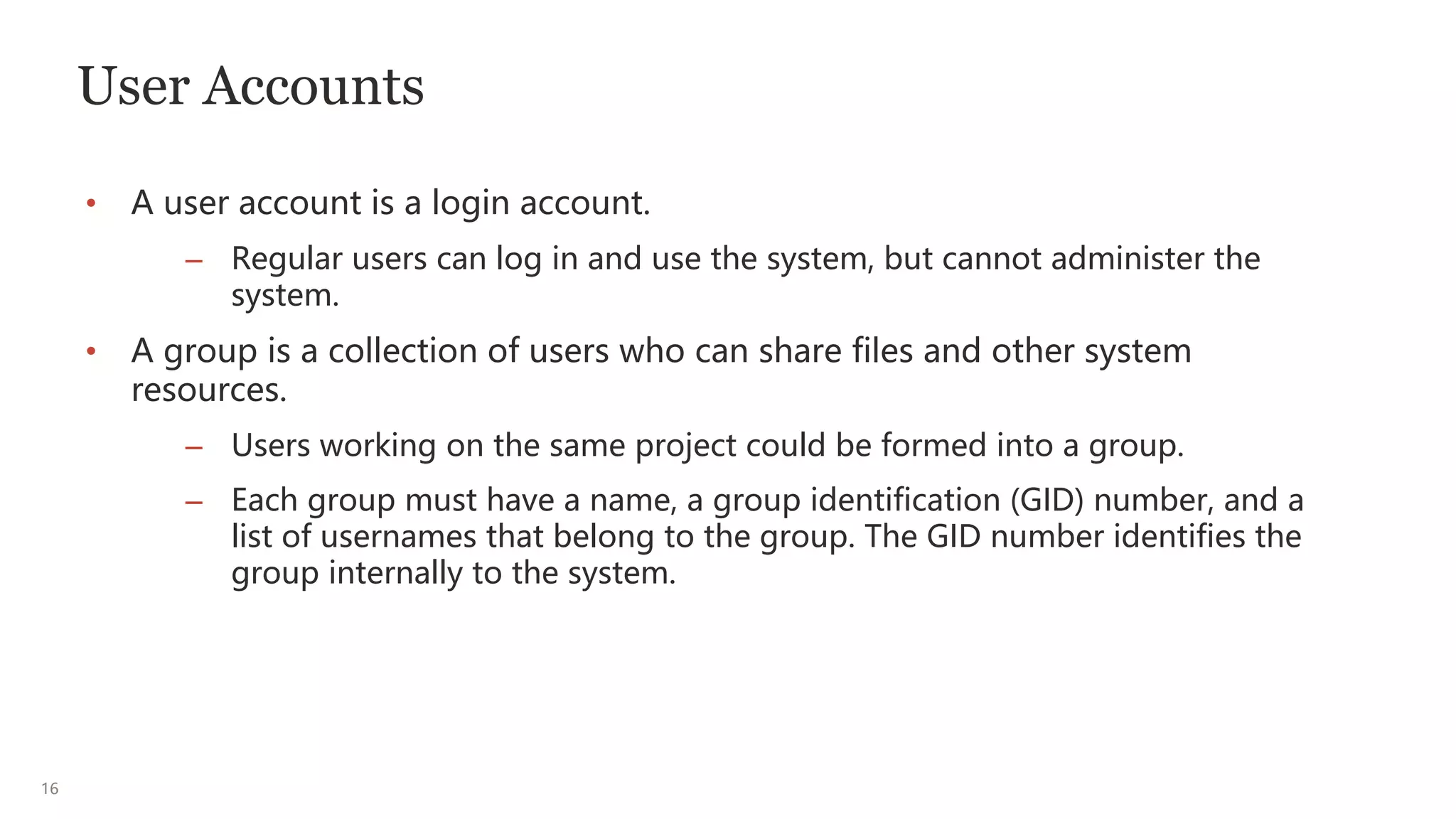 16
User Accounts
• A user account is a login account.
– Regular users can log in and use the system, but cannot administer the
system.
• A group is a collection of users who can share files and other system
resources.
– Users working on the same project could be formed into a group.
– Each group must have a name, a group identification (GID) number, and a
list of usernames that belong to the group. The GID number identifies the
group internally to the system.
 