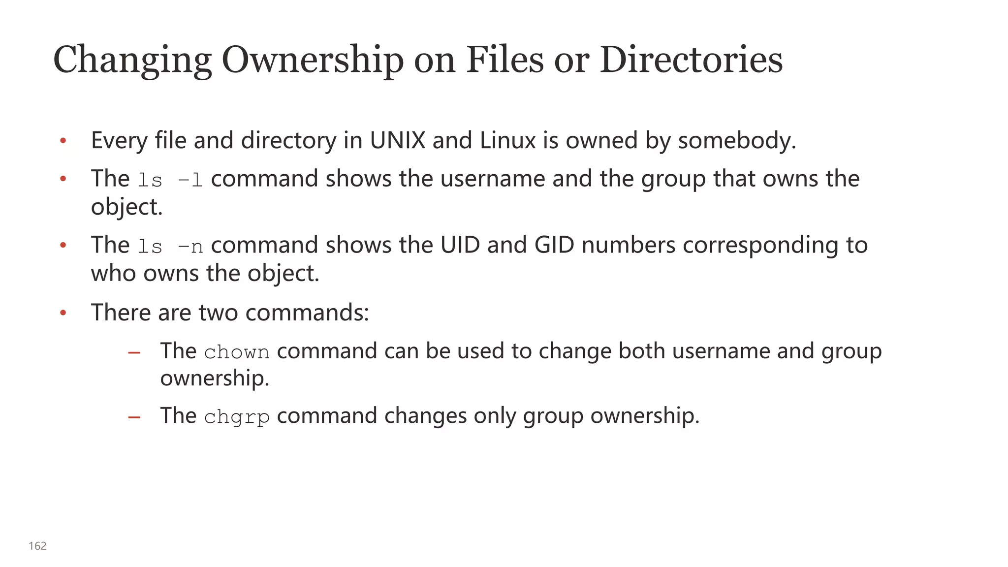162
Changing Ownership on Files or Directories
• Every file and directory in UNIX and Linux is owned by somebody.
• The ls –l command shows the username and the group that owns the
object.
• The ls –n command shows the UID and GID numbers corresponding to
who owns the object.
• There are two commands:
– The chown command can be used to change both username and group
ownership.
– The chgrp command changes only group ownership.
 
